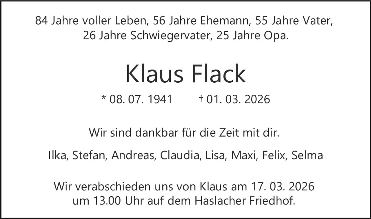 84 Jahre voller Leben, 56 Jahre Ehemann, 55 Jahre Vater,
26 Jahre Schwiegervater, 25 Jahre Opa.

Klaus Flack
* 08. 07. 1941

† 01. 03. 2026

Wir sind dankbar für die Zeit mit dir.
Ilka, Stefan, Andreas, Claudia, Lisa, Maxi, Felix, Selma
Wir verabschieden uns von Klaus am 17. 03. 2026
um 13.00 Uhr auf dem Haslacher Friedhof.