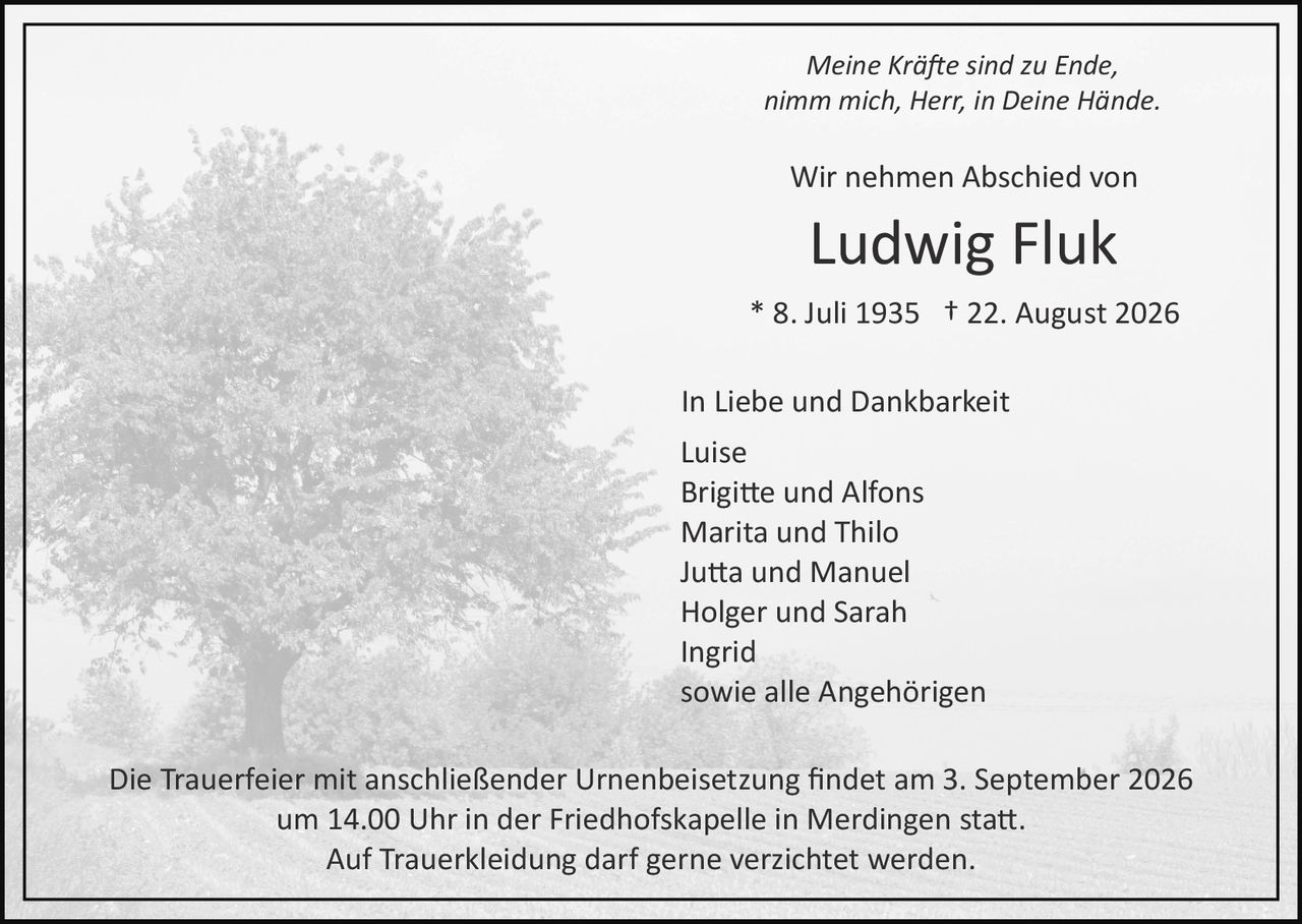 <p><i>Meine Kräfte sind zu Ende</i><br><i>nimm mich, Herr, in Deine Hände.</i></p><p>Wir nehmen Abschied von</p><p><strong>Ludwig Fluk</strong></p><p>* 8. Juli 1935 † 22. August 2026</p><p>In Liebe und Dankbarkeit</p><p>Luise<br>Brigitte und Alfons<br>Marita und Thilo<br>Jutta und Manuel<br>Holger und Sarah<br>Ingrid<br>sowie alle Angehörigen</p><p>Die Trauerfeier mit anschließender Urnenbeisetzung findet am 3. September 2026 um 14.00 Uhr in der Friedhofskapelle in Merdingen statt.<br>Auf Trauerbekleidung darf gerne verzichtet werden.</p>