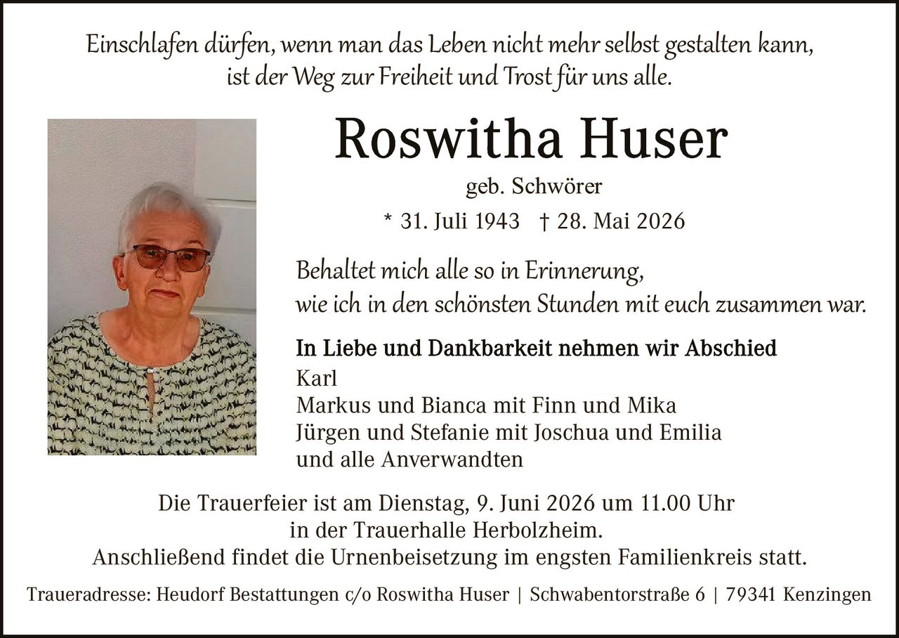 <p><i>Einschlafen dürfen, wenn man das Leben nicht mehr selbst gestalten kann, ist der Weg zur Freiheit und Trost für uns alle.</i></p>

<p><strong>Roswitha Huser</strong><br>geb. Schwörer<br>* 31. Juli 1943 † 28. Mai 2026</p>

<p>Behaltet mich alle so in Erinnerung, wie ich in den schönsten Stunden mit euch zusammen war.</p>

<p><strong>In Liebe und Dankbarkeit nehmen wir Abschied</strong><br>Karl<br>Markus und Bianca mit Finn und Mika<br>Jürgen und Stefanie mit Joschua und Emilia<br>und alle Anverwandten</p>

<p>Die Trauerfeier ist am Dienstag, 9. Juni 2026 um 11.00 Uhr in der Trauerhalle Herbolzheim.<br>Anschließend findet die Urnenbeisetzung im engsten Familienkreis statt.</p>

<p>Traueradresse: Heudorf Bestattungen c/o Roswitha Huser | Schwabentorstraße 6 | 79341 Kenzingen</p>