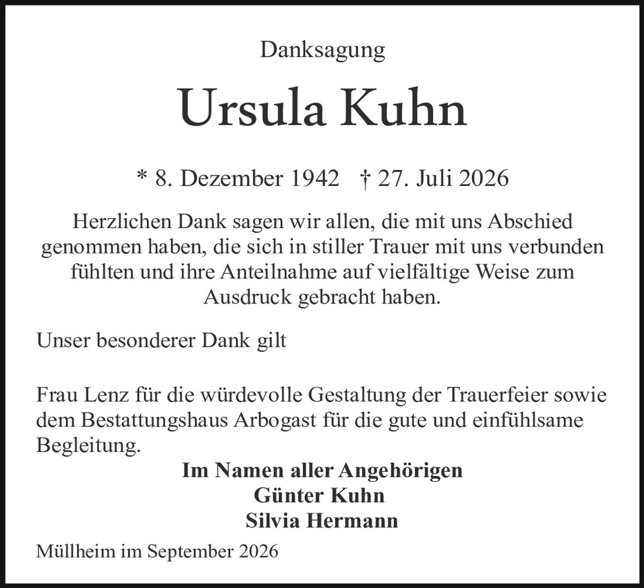 <p><strong>Danksagung</strong></p>

<p><strong>Ursula Kuhn</strong></p>

<p>* 8. Dezember 1942 † 27. Juli 2026</p>

<p>Herzlichen Dank sagen wir allen, die mit uns Abschied genommen haben, die sich in stiller Trauer mit uns verbunden fühlten und ihre Anteilnahme auf vielfältige Weise zum Ausdruck gebracht haben.</p>

<p>Unser besonderer Dank gilt</p>

<p>Frau Lenz für die würdevolle Gestaltung der Trauerfeier sowie dem Bestattungshaus Arbogast für die gute und einfühlsame Begleitung.</p>

<p><strong>Im Namen aller Angehörigen</strong><br/>
<strong>Günter Kuhn</strong><br/>
<strong>Silvia Hermann</strong></p>

<p>Müllheim im September 2026</p>