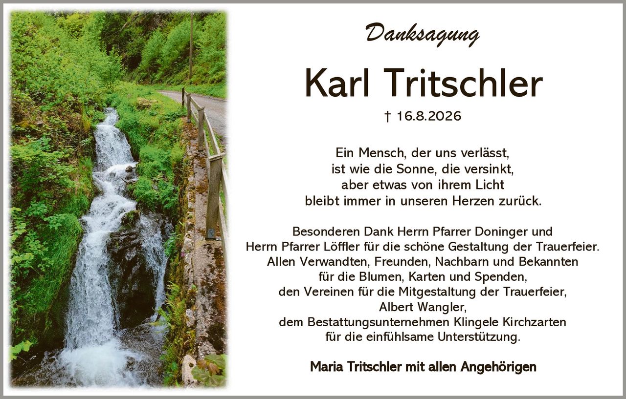 <p><strong>Danksagung</strong></p>

<p><strong>Karl Tritschler</strong><br/>† 16.8.2026</p>

<p>Ein Mensch, der uns verlässt,<br/>ist wie die Sonne, die versinkt,<br/>aber etwas von ihrem Licht<br/>bleibt immer in unseren Herzen zurück.</p>

<p>Besonderen Dank Herrn Pfarrer Doninger und Herrn Pfarrer Löffler für die schöne Gestaltung der Trauerfeier.<br/>Allen Verwandten, Freunden, Nachbarn und Bekannten für die Blumen, Karten und Spenden,<br/>den Vereinen für die Mitgestaltung der Trauerfeier,<br/>Albert Wangler,<br/>dem Bestattungsunternehmen Klingele Kirchzarten für die einfühlsame Unterstützung.</p>

<p><strong>Maria Tritschler mit allen Angehörigen</strong></p>