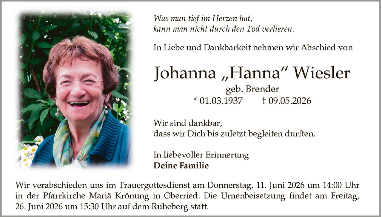 <p><i>Was man tief im Herzen hat, kann man nicht durch den Tod verlieren.</i></p>

<p><strong>Johanna „Hanna" Wiesler</strong><br/>geb. Brender<br/>* 01.03.1937 † 09.05.2026</p>

<p>In Liebe und Dankbarkeit nehmen wir Abschied von</p>

<p>Wir sind dankbar, dass wir Dich bis zuletzt begleiten durften.</p>

<p>In liebevoller Erinnerung<br/><strong>Deine Familie</strong></p>

<p>Wir verabschieden uns im Trauergottesdienst am Donnerstag, 11. Juni 2026 um 14:00 Uhr in der Pfarrkirche Mariä Krönung in Oberried. Die Urnenbeisetzung findet am Freitag, 26. Juni 2026 um 15:30 Uhr auf dem Ruheberg statt.</p>