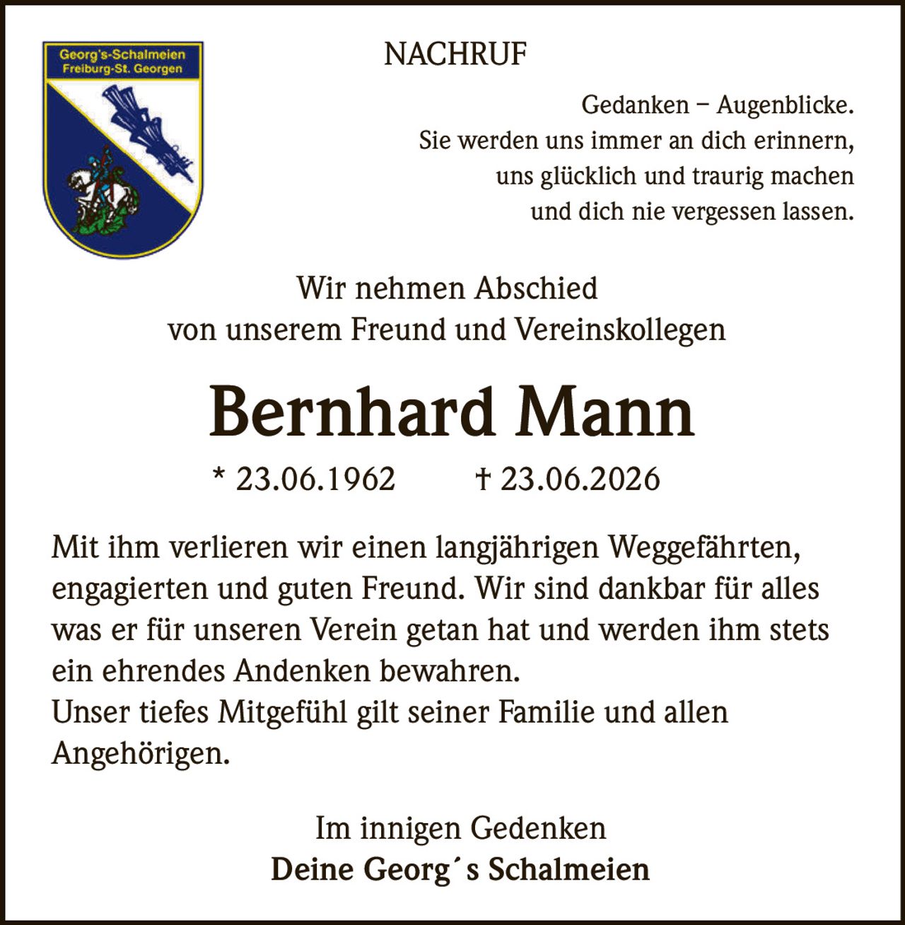<p><strong>Gedanken – Augenblicke.</strong><br>
Sie werden uns immer an dich erinnern,<br>
uns glücklich und traurig machen<br>
und dich nie vergessen lassen.</p>

<p><strong>Wir nehmen Abschied</strong><br>
von unserem Freund und Vereinskollegen</p>

<p><strong>Bernhard Mann</strong><br>
* 23.06.1962 † 23.06.2026</p>

<p>Mit ihm verlieren wir einen langjährigen Weggefährten,<br>
engagierten und guten Freund. Wir sind dankbar für alles<br>
was er für unseren Verein getan hat und werden ihm stets<br>
ein ehrendes Andenken bewahren.<br>
Unser tiefes Mitgefühl gilt seiner Familie und allen<br>
Angehörigen.</p>

<p><i>Im innigen Gedenken</i><br>
<strong>Deine Georg´s Schalmeien</strong></p>