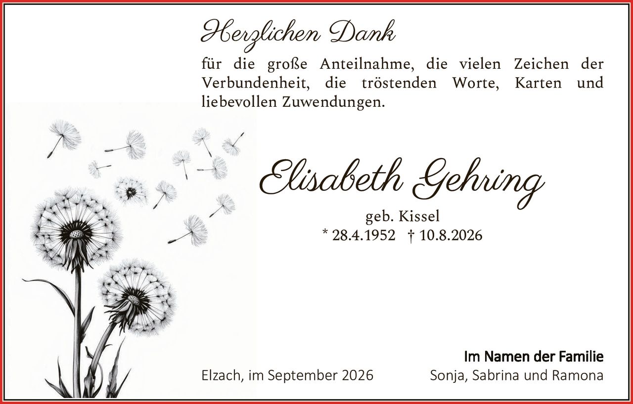<p><strong>Herzlichen Dank</strong></p>

<p>für die große Anteilnahme, die vielen Zeichen der Verbundenheit, die tröstenden Worte, Karten und liebevollen Zuwendungen.</p>

<p><strong>Elisabeth Gehring</strong></p>

<p>geb. Kissel</p>

<p>* 28.4.1952 † 10.8.2026</p>

<p>Elzach, im September 2026</p>

<p>Im Namen der Familie<br>Sonja, Sabrina und Ramona</p>