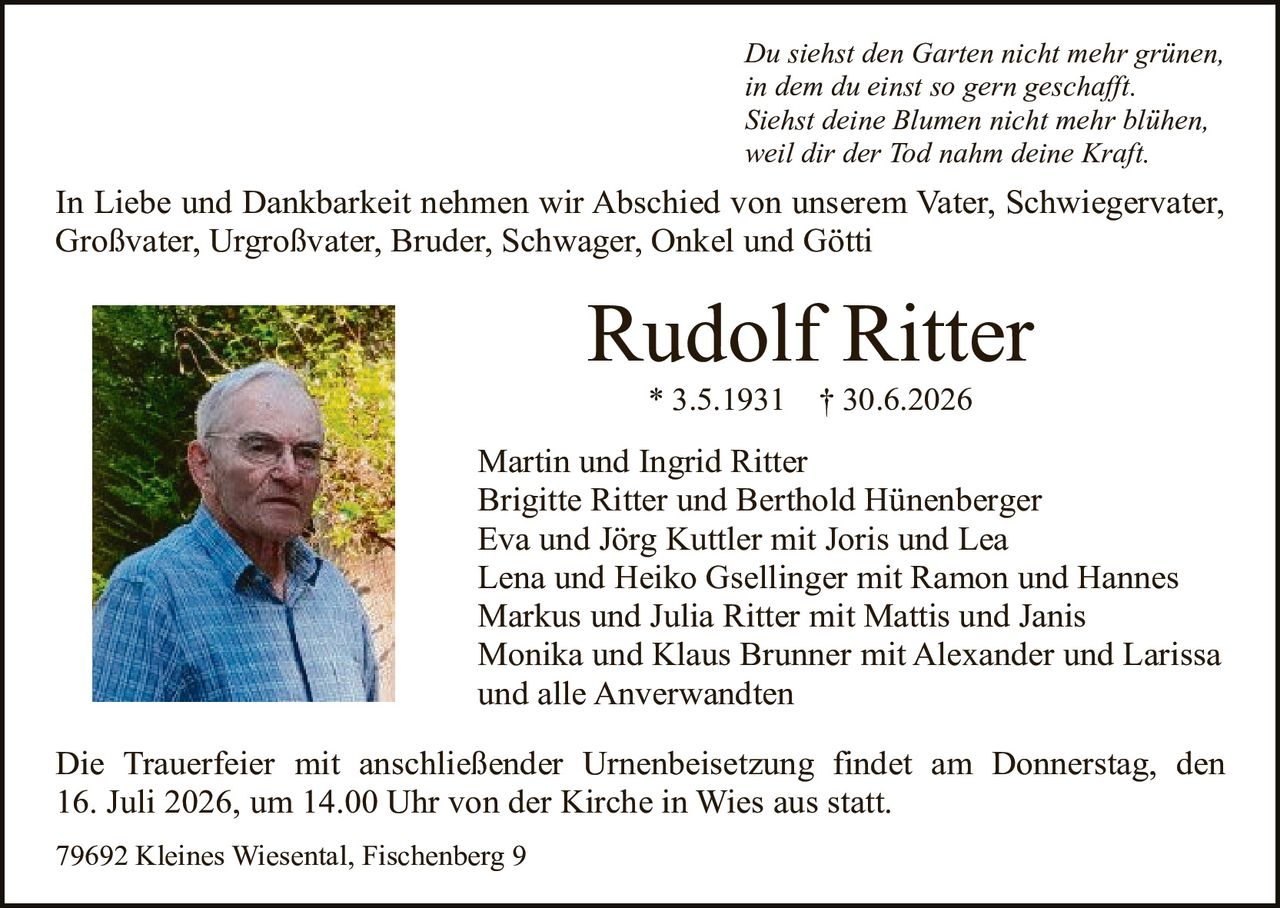 <p><i>Du siehst den Garten nicht mehr grünen,<br/>in dem du einst so gern geschafft.<br/>Siehst deine Blumen nicht mehr blühen,<br/>weil dir der Tod nahm deine Kraft.</i></p><p>In Liebe und Dankbarkeit nehmen wir Abschied von unserem Vater, Schwiegervater, Großvater, Urgroßvater, Bruder, Schwager, Onkel und Götti</p><p><strong>Rudolf Ritter</strong><br/>* 3.5.1931 † 30.6.2026</p><p>Martin und Ingrid Ritter<br/>Brigitte Ritter und Berthold Hünenberger<br/>Eva und Jörg Kuttler mit Joris und Lea<br/>Lena und Heiko Gsellinger mit Ramon und Hannes<br/>Markus und Julia Ritter mit Mattis und Janis<br/>Monika und Klaus Brunner mit Alexander und Larissa<br/>und alle Anverwandten</p><p>Die Trauerfeier mit anschließender Urnenbeisetzung findet am Donnerstag, den 16. Juli 2026, um 14.00 Uhr von der Kirche in Wies aus statt.</p><p>79692 Kleines Wiesental, Fischenberg 9</p>