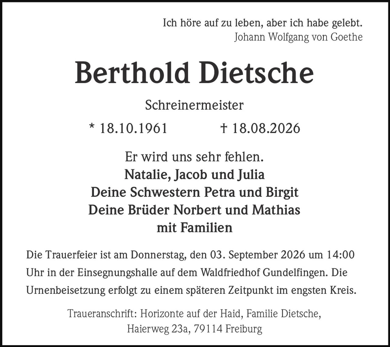 <p><i>Ich höre auf zu leben, aber ich habe gelebt.</i><br><i>Johann Wolfgang von Goethe</i></p><p><strong>Berthold Dietsche</strong><br>Schreinermeister<br>* 18.10.1961 † 18.08.2026</p><p>Er wird uns sehr fehlen.<br>Natalie, Jacob und Julia<br>Deine Schwestern Petra und Birgit<br>Deine Brüder Norbert und Mathias<br>mit Familien</p><p>Die Trauerfeier ist am Donnerstag, den 03. September 2026 um 14:00 Uhr in der Einsegnungshalle auf dem Waldfriedhof Gundelfingen. Die Urnenbeisetzung erfolgt zu einem späteren Zeitpunkt im engsten Kreis.</p><p>Traueranschrift: Horizonte auf der Haid, Familie Dietsche, Haierweg 23a, 79114 Freiburg</p>