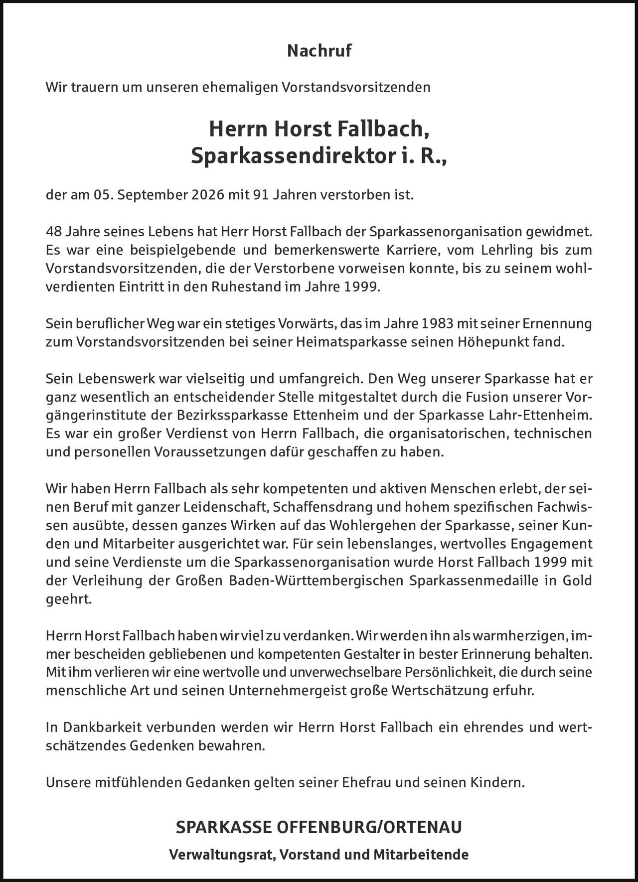 <p><strong>Nachruf</strong></p>

<p>Wir trauern um unseren ehemaligen Vorstandsvorsitzenden</p>

<p><strong>Herr Horst Fallbach,<br>Sparkassendirektor i. R.,</strong></p>

<p>der am 05. September 2026 mit 91 Jahren verstorben ist.</p>

<p>48 Jahre seines Lebens hat Herr Horst Fallbach der Sparkassenorganisation gewidmet. Es war eine beispielgebende und bemerkenswerte Karriere, vom Lehrling bis zum Vorstandsvorsitzenden, die der Verstorbene verweisen konnte, bis zu seinem wohlverdienten Eintritt in den Ruhestand im Jahre 1999.</p>

<p>Sein beruflicher Weg war ein stetiges Vorwärts, das im Jahre 1983 mit seiner Ernennung zum Vorstandsvorsitzenden bei seiner Heimatsparkasse seinen Höhepunkt fand.</p>

<p>Sein Lebenswerk war vielseiti und umfangreich. Den Weg unserer Sparkasse hat er ganz wesentlich an entscheidender Stelle mitgestaltet durch die Fusion unserer Vorgängerinstitute der Bezirkssparkasse Ettenheim und der Sparkasse Lahr-Ettenheim. Es war ein großer Verdienst von Herrn Fallbach, die organisatorischen, technischen und personellen Voraussetzungen dafür geschaffen zu haben.</p>

<p>Wir haben Herr Fallbach als sehr kompetenten und aktiven Menschen erlebt, der seinen Beruf mit ganzer Leidenschaft, Schaffensdrang und hohem spezifischen Fachwissen ausübte, dessen ganzes Wirken auf das Wohlergehen der Sparkasse, seiner Kunden und Mitarbeiter ausgerichtet war. Für sein lebenslanges, wertvolles Engagement und seine Verdienste um die Sparkassenorganisation wurde Horst Fallbach 1999 mit der Verleihung der Großen Baden-Württembergischen Sparkassenmedaille in Gold geehrt.</p>

<p>Herr Horst Fallbach haben wir viel zu verdanken. Wir werden ihn als warmherzigen, immer bescheiden gebliebenen und kompetenten Gestalter in bester Erinnerung behalten. Mit ihm verlieren wir eine wertvolle und unverwechselbare Persönlichkeit, die durch seine menschliche Art und seinen Unternehmungsgeist große Wertschätzung erfuhr.</p>

<p>In Dankbarkeit verbunden werden wir Herr Horst Fallbach ein ehrendes und wertschätzendes Gedenken bewahren.</p>

<p>Unsere mitfühlenden Gedanken gelten seiner Ehefrau und seinen Kindern.</p>

<p><strong>SPARKASSE OFFENBURG/ORTENAU<br>Verwaltungsrat, Vorstand und Mitarbeitende</strong></p>