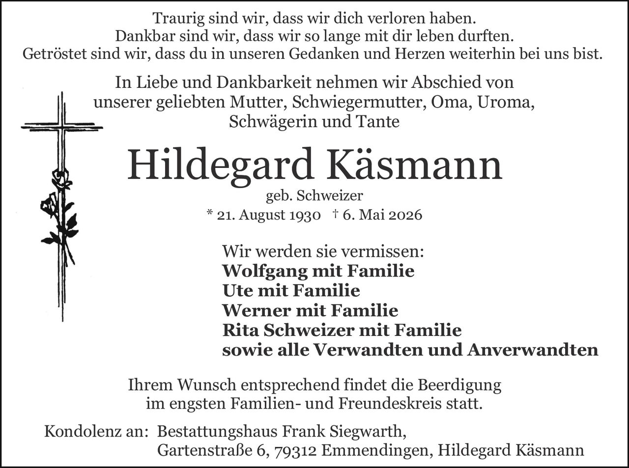 <p>Wir werden sie vermissen:<br/>
<strong>Wolfgang mit Familie</strong><br/>
<strong>Ute mit Familie</strong><br/>
<strong>Werner mit Familie</strong><br/>
<strong>Rita Schweizer mit Familie</strong><br/>
sowie alle Verwandten und Anverwandten</p>

<p>* 21. August 1930 † 6. Mai 2026</p>

<p><strong>Hildegard Käsmann</strong><br/>
geb. Schweizer</p>

<p>Ihrem Wunsch entsprechend findet die Beerdigung im engsten Familien- und Freundeskreis statt.</p>

<p>Traurig sind wir, dass wir dich verloren haben.<br/>
Dankbar sind wir, dass wir so lange mit dir leben durften.<br/>
Getröstet sind wir, dass du in unseren Gedanken und Herzen weiterhin bei uns bist.</p>

<p>In Liebe und Dankbarkeit nehmen wir Abschied von<br/>
unserer geliebten Mutter, Schwiegermutter, Oma, Uroma,<br/>
Schwägerin und Tante</p>

<p>Kondolenz an: Bestattungshaus Frank Siegwarth,<br/>
Gartenstraße 6, 79312 Emmendingen, Hildegard Käsmann</p>