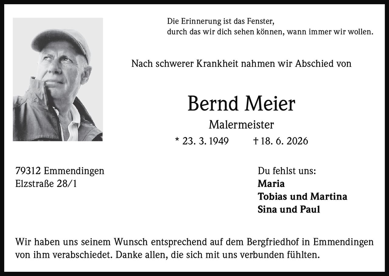 <p>Die Erinnerung ist das Fenster, durch das wir dich sehen können, wann immer wir wollen.</p>

<p>Nach schwerer Krankheit nahmen wir Abschied von</p>

<p><strong>Bernd Meier</strong><br>Malermeister<br>* 23. 3. 1949  † 18. 6. 2026</p>

<p>79312 Emmendingen<br>Elzstraße 28/1</p>

<p><strong>Du fehlst uns:</strong><br>Maria<br>Tobias und Martina<br>Sina und Paul</p>

<p>Wir haben uns seinem Wunsch entsprechend auf dem Bergfriedhof in Emmendingen von ihm verabschiedet. Danke allen, die sich mit uns verbunden fühlten.</p>