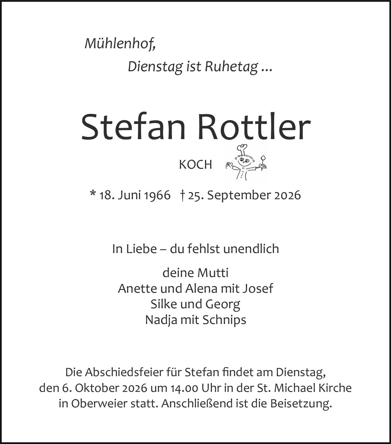 <p><i>Mühlenhof, Dienstag ist Ruhetag ...</i></p>
<p><strong>Stefan Rottler</strong></p>
<p>KOCH</p>
<p>* 18. Juni 1966 † 25. September 2026</p>
<p>In Liebe – du fehlst unendlich</p>
<p>deine Mutti<br/>Anette und Alena mit Josef<br/>Silke und Georg<br/>Nadja mit Schnips</p>
<p>Die Abschiedsfeier für Stefan findet am Dienstag, den 6. Oktober 2026 um 14.00 Uhr in der St. Michael Kirche in Oberweier statt. Anschließend ist die Beisetzung.</p>