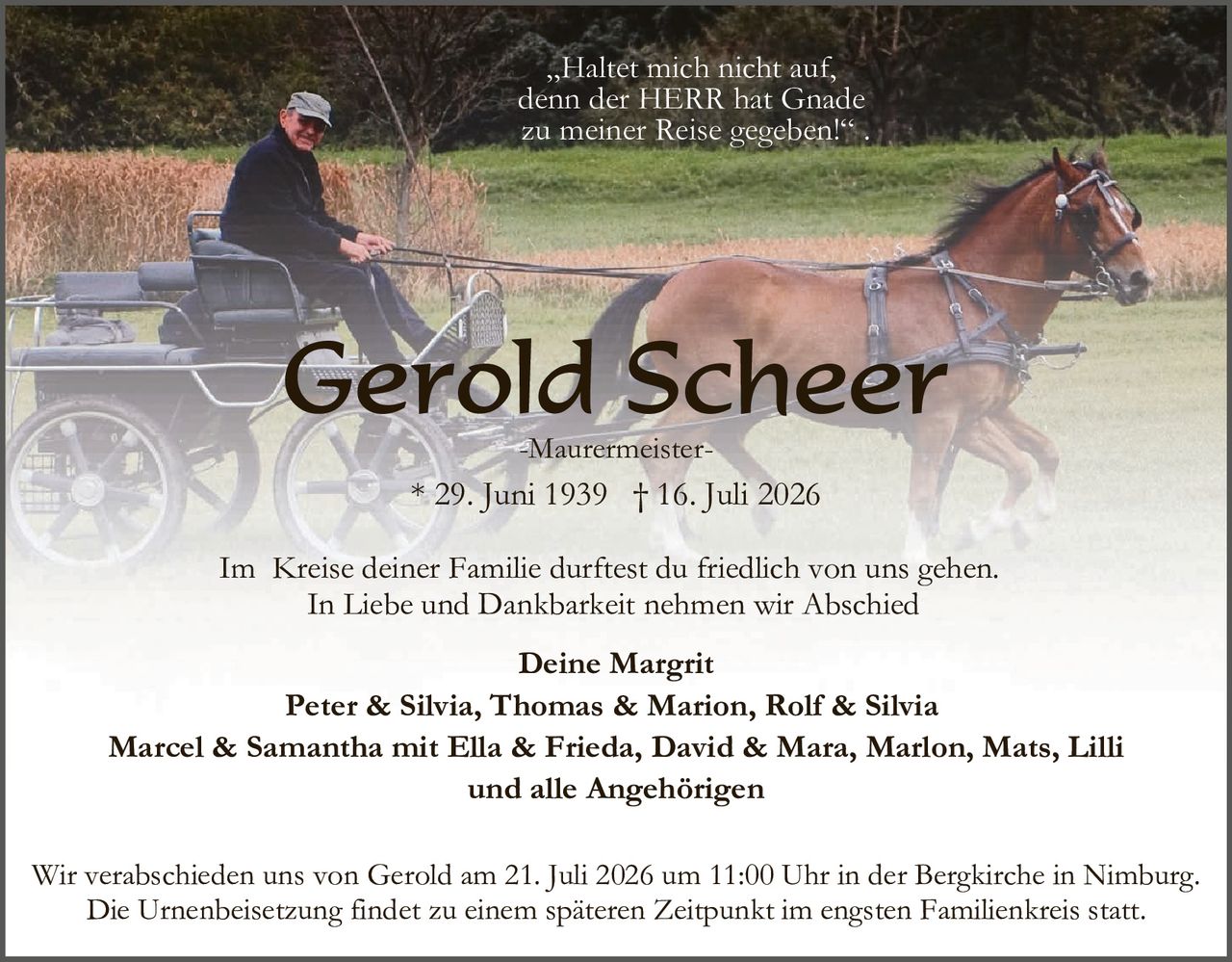 <p><i>"Haltet mich nicht auf, denn der HERR hat Gnade zu meiner Reise gegeben!"</i></p>

<p><strong>Gerold Scheer</strong></p>
<p><strong>-Maurermeister-</strong></p>
<p><strong>* 29. Juni 1939  † 16. Juli 2026</strong></p>

<p>Im Kreise deiner Familie durftest du friedlich von uns gehen.<br/>
In Liebe und Dankbarkeit nehmen wir Abschied</p>

<p><strong>Deine Margrit</strong><br/>
<strong>Peter & Silvia, Thomas & Marion, Rolf & Silvia</strong><br/>
<strong>Marcel & Samantha mit Ella & Frieda, David & Mara, Marlon, Mats, Lilli</strong><br/>
<strong>und alle Angehörigen</strong></p>

<p>Wir verabschieden uns von Gerold am 21. Juli 2026 um 11:00 Uhr in der Bergkirche in Nimburg.<br/>
Die Urnenbeisetzung findet zu einem späteren Zeitpunkt im engsten Familienkreis statt.</p>