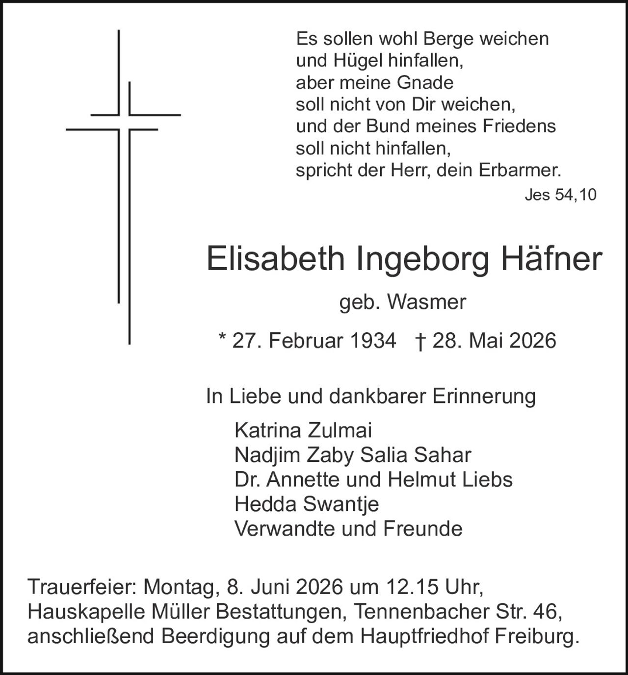 <p>geb. Wasmer<br>
* 27. Februar 1934 † 28. Mai 2026</p>

<p><strong>Es sollen wohl Berge weichen<br>
und Hügel hinfallen,<br>
aber meine Gnade<br>
soll nicht von Dir weichen,<br>
und der Bund meines Friedens<br>
soll nicht hinfallen,<br>
spricht der Herr, dein Erbarmer.<br>
Jes 54,10</strong></p>

<p><strong>In Liebe und dankbarer Erinnerung</strong></p>

<p>Katrina Zulmai<br>
Nadjim Zaby Salia Sahar<br>
Dr. Annette und Helmut Liebs<br>
Hedda Swantje<br>
Verwandte und Freunde</p>

<p><strong>Trauerfeier:</strong> Montag, 8. Juni 2026 um 12.15 Uhr,<br>
Hauskapelle Müller Bestattungen, Tennenbacher Str. 46,<br>
anschließend Beerdigung auf dem Hauptfriedhof Freiburg.</p>