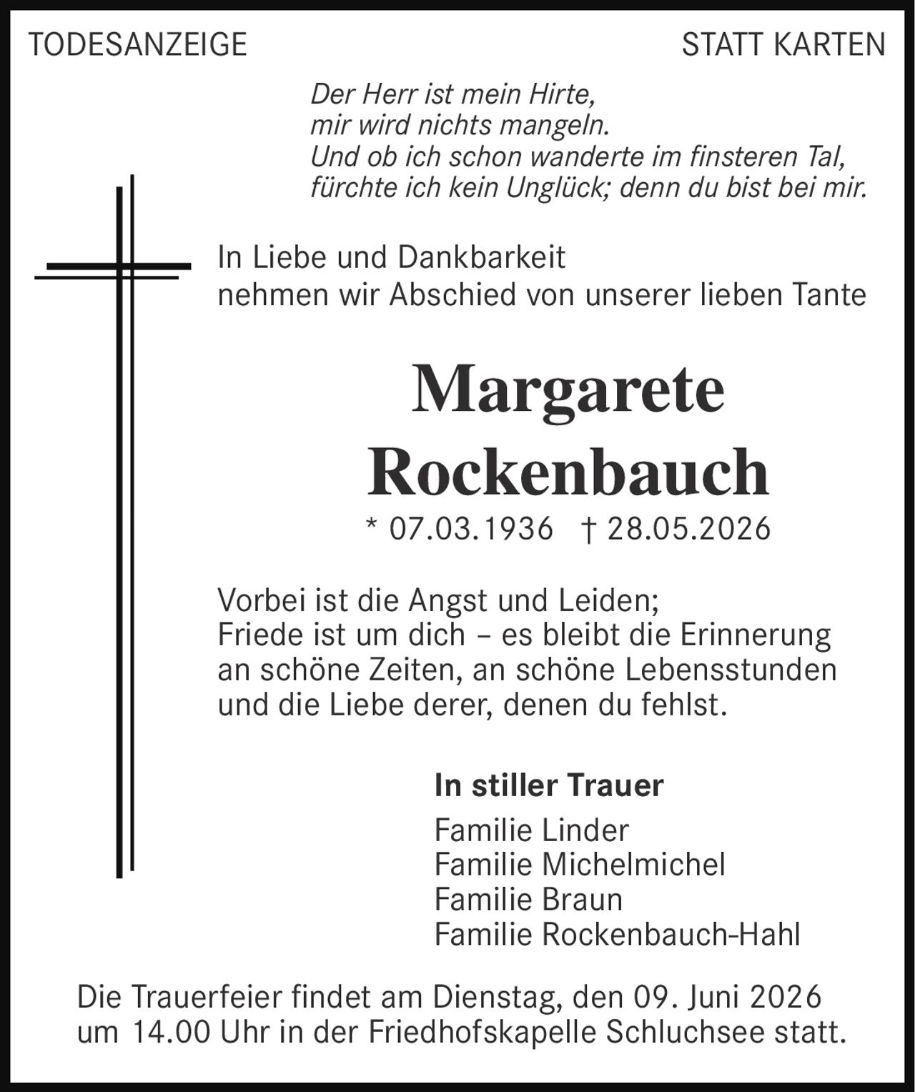 <p><strong>TODESANZEIGE STATT KARTEN</strong></p><p><i>Der Herr ist mein Hirte,<br>mir wird nichts mangeln.<br>Und ob ich schon wanderte im finsteren Tal,<br>fürchte ich kein Unglück; denn du bist bei mir.</i></p><p>In Liebe und Dankbarkeit<br>nehmen wir Abschied von unserer lieben Tante</p><p><strong>Margarete<br>Rockenbauch</strong><br>* 07.03.1936 † 28.05.2026</p><p>Vorbei ist die Angst und Leiden;<br>Friede ist um dich – es bleibt die Erinnerung<br>an schöne Zeiten, an schöne Lebensstunden<br>und die Liebe derer, denen du fehlst.</p><p><strong>In stiller Trauer</strong><br>Familie Linder<br>Familie Michelmichel<br>Familie Braun<br>Familie Rockenbauch-Hahl</p><p>Die Trauerfeier findet am Dienstag, den 09. Juni 2026<br>um 14.00 Uhr in der Friedhofskapelle Schluchsee statt.</p>