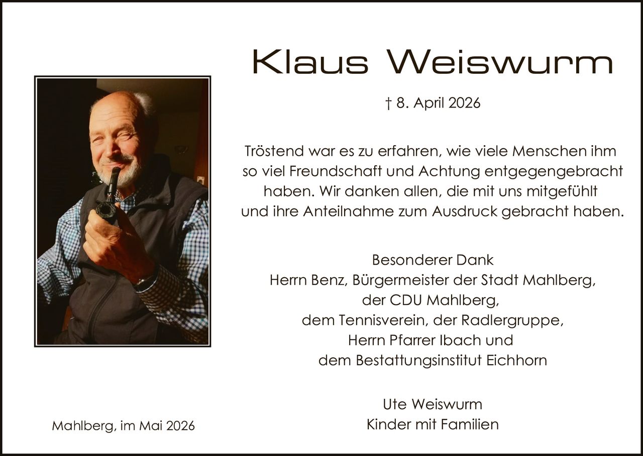 <p>† 8. April 2026</p><p>Trӧstend war es zu erfahren, wie viele Menschen ihm so viel Freundschaft und Achtung entgegengebracht haben. Wir danken allen, die mit uns mitgefühlt und ihre Anteilnahme zum Ausdruck gebracht haben.</p><p>Besonderer Dank<br>Herr Benz, Bürgermeister der Stadt Mahlberg,<br>der CDU Mahlberg,<br>dem Tennisverein, der Radlergruppe,<br>Herr Pfarrer Ibach und<br>dem Bestattungsinstitut Eichhorn</p><p>Ute Weiswurm<br>Kinder mit Familien</p><p>Mahlberg, im Mai 2026</p>