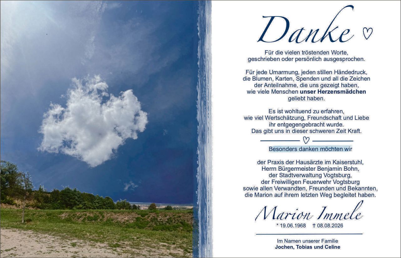 <p><strong>Danke</strong> ♡</p>

<p>Für die vielen tröstenden Worte, geschrieben oder persönlich ausgesprochen.</p>

<p>Für jede Umarmung, jeden stillen Händedruck, die Blumen, Karten, Spenden und all die Zeichen der Anteilnahme, die uns gezeigt haben, wie viele Menschen <strong>unser Herzensmädchen</strong> geliebt haben.</p>

<p>Es ist wohltuend zu erfahren, wie viel Wertschätzung, Freundschaft und Liebe ihr entgegengebracht wurde. Das gibt uns in dieser schweren Zeit Kraft.</p>

<p>♡</p>

<p>Besonders danken möchten wir</p>

<p>der Praxis der Hausärzte im Kaiserstuhl, Herr Bürgermeister Benjamin Bohn, der Stadtverwaltung Vogtsburg, der Freiwilligen Feuerwehr Vogtsburg sowie allen Verwandten, Freunden und Bekannten, die Marion auf ihrem letzten Weg begleitet haben.</p>

<p><strong>Marion Immele</strong><br>* 19.06.1968 † 08.08.2026</p>

<p>Im Namen unserer Familie<br><strong>Jochen, Tobias und Celine</strong></p>
