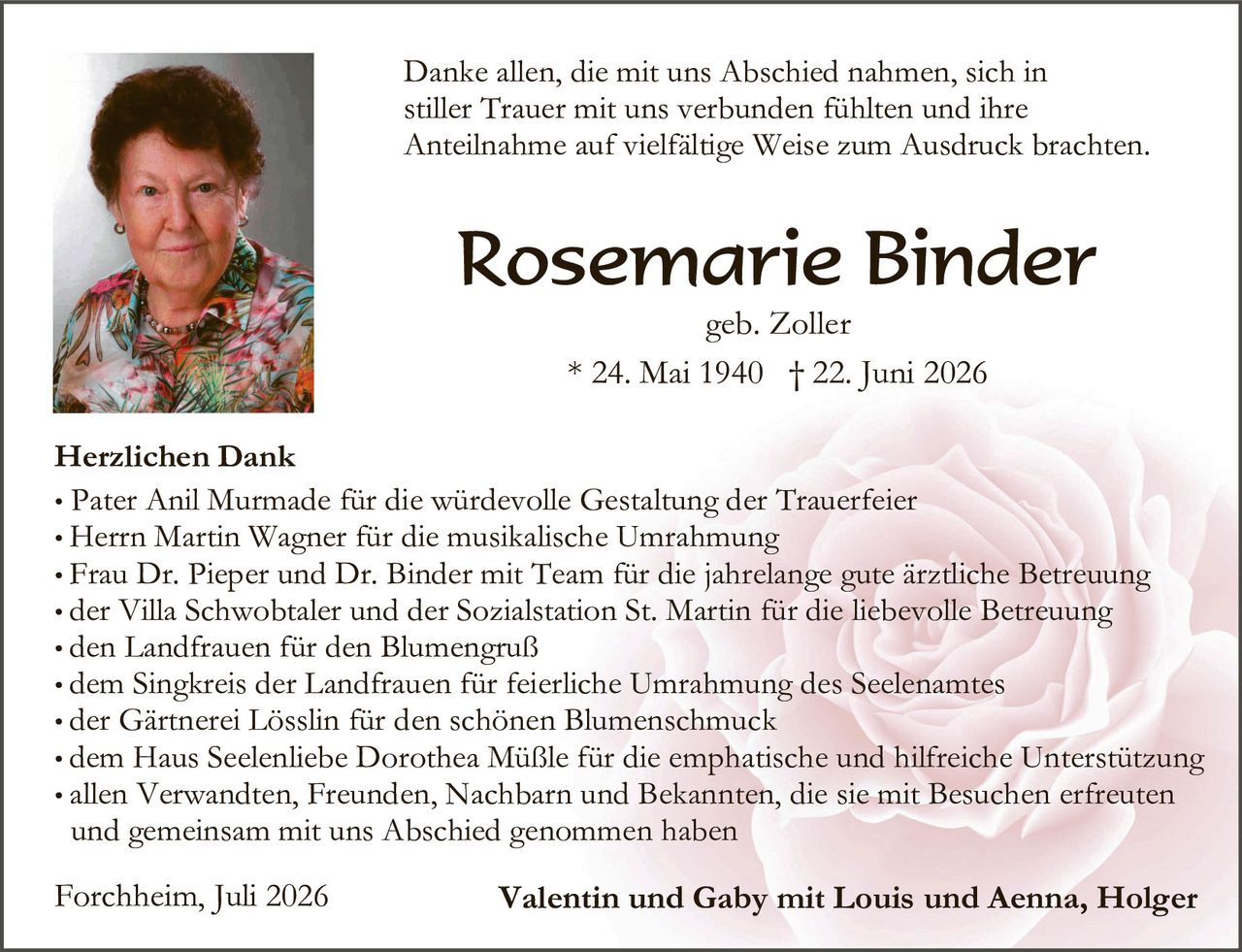 <p>Danke allen, die mit uns Abschied nahmen, sich in stiller Trauer mit uns verbunden fühlten und ihre Anteilnahme auf vielfältige Weise zum Ausdruck brachten.</p>

<p><strong>Rosemarie Binder</strong><br />geb. Zoller<br />* 24. Mai 1940 † 22. Juni 2026</p>

<p><strong>Herzlichen Dank</strong></p>

<ul>
<li>Pater Anil Murmade für die würdevolle Gestaltung der Trauerfeier</li>
<li>Herrn Martin Wagner für die musikalische Umrahmung</li>
<li>Frau Dr. Pieper und Dr. Binder mit Team für die jahrelange gute ärztliche Betreuung</li>
<li>der Villa Schwobtaler und der Sozialstation St. Martin für die liebevolle Betreuung</li>
<li>den Landfrauen für den Blumengruß</li>
<li>dem Singkreis der Landfrauen für feierliche Umrahmung des Seelenamtes</li>
<li>der Gärtnerei Lösslin für den schönen Blumenschmuck</li>
<li>dem Haus Seeleliebe Dorothea Müßle für die emphatische und hilfreiche Unterstützung</li>
<li>allen Verwandten, Freunden, Nachbarn und Bekannten, die sie mit Besuchen erfreuten und gemeinsam mit uns Abschied genommen haben</li>
</ul>

<p>Forchheim, Juli 2026<br /><strong>Valentin und Gaby mit Louis und Aenna, Holger</strong></p>