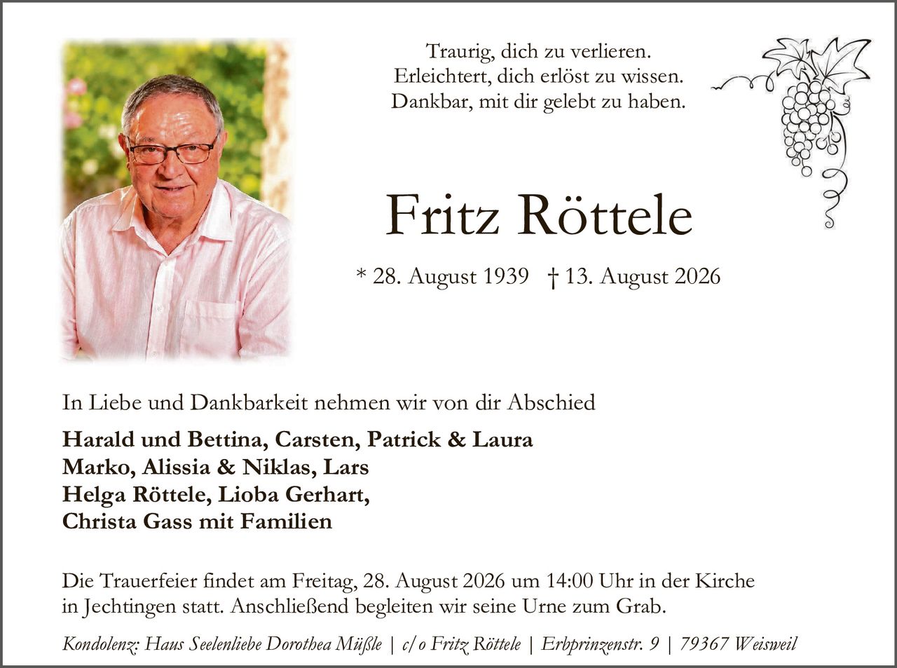 <p>Traurig, dich zu verlieren.<br>Erleichtert, dich erlöst zu wissen.<br>Dankbar, mit dir gelebt zu haben.</p>

<p><strong>Fritz Röttele</strong></p>

<p>* 28. August 1939 † 13. August 2026</p>

<p>In Liebe und Dankbarkeit nehmen wir von dir Abschied</p>

<p><strong>Harald und Bettina, Carsten, Patrick & Laura<br>Marko, Alissia & Niklas, Lars<br>Helga Röttele, Lioba Gerhart,<br>Christa Gass mit Familien</strong></p>

<p>Die Trauerfeier findet am Freitag, 28. August 2026 um 14:00 Uhr in der Kirche in Jechtingen statt. Anschließend begleiten wir seine Urne zum Grab.</p>

<p><i>Kondolenz: Haus Seelenliebe Dorothea Mäßle | c/o Fritz Röttele | Erhprinzenstr. 9 | 79367 Weisweil</i></p>