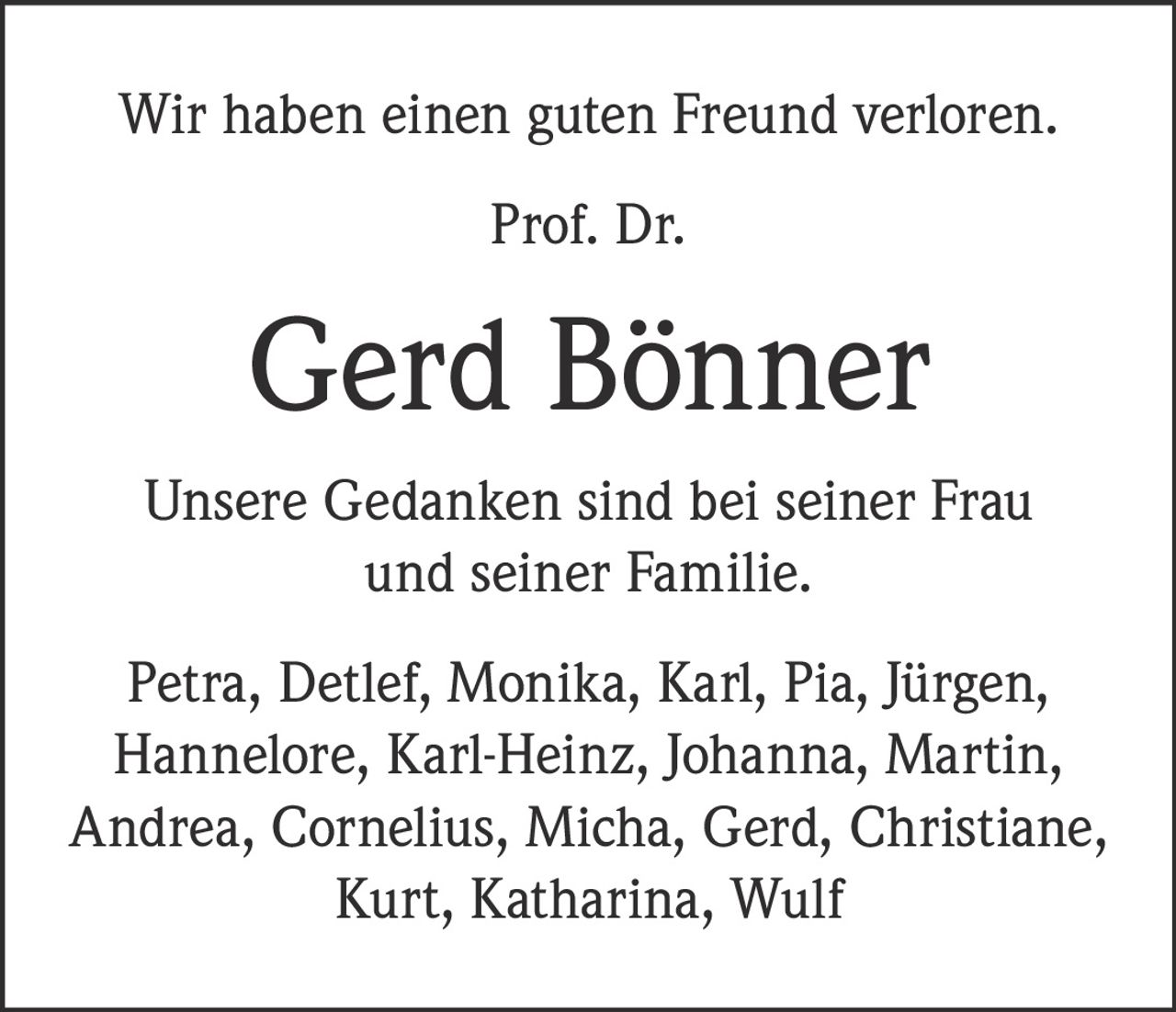 <p>Wir haben einen guten Freund verloren.</p><p><strong>Prof. Dr. Gerd Bönner</strong></p><p>Unsere Gedanken sind bei seiner Frau und seiner Familie.</p><p>Petra, Detlef, Monika, Karl, Pia, Jürgen, Hannelore, Karl-Heinz, Johanna, Martin, Andrea, Cornelius, Micha, Gerd, Christiane, Kurt, Katharina, Wulf</p>