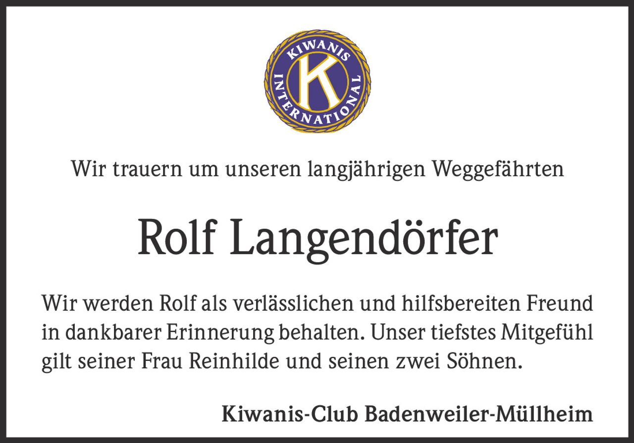 <p>Wir trauern um unseren langjährigen Weggefährten</p>
<p><strong>Rolf Langendörfer</strong></p>
<p>Wir werden Rolf als verlässlichen und hilfsbereiten Freund in dankbarer Erinnerung behalten. Unser tiefstes Mitgefühl gilt seiner Frau Reinhilde und seinen zwei Söhnen.</p>
<p>Kiwanis-Club Badenweiler-Müllheim</p>