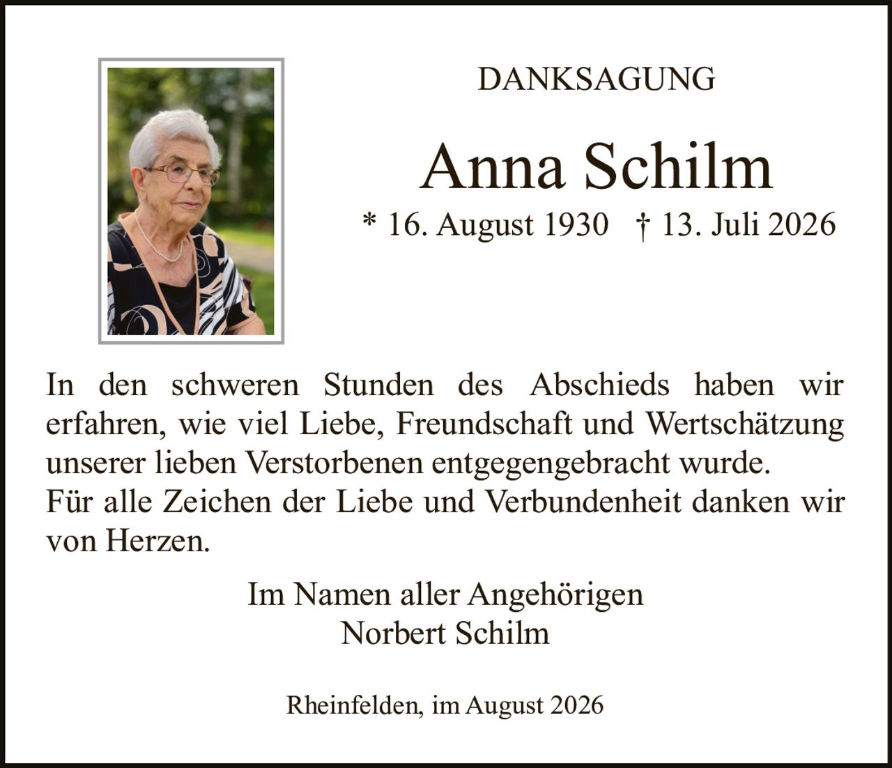 <strong>DANKSAGUNG</strong><br><br><strong>Anna Schilm</strong><br>* 16. August 1930  † 13. Juli 2026<br><br>In den schweren Stunden des Abschieds haben wir erfahren, wie viel Liebe, Freundschaft und Wertschätzung unserer lieben Verstorbenen entgegengebracht wurde. Für alle Zeichen der Liebe und Verbundenheit danken wir von Herzen.<br><br>Im Namen aller Angehörigen<br>Norbert Schilm<br><br>Rheinfelden, im August 2026