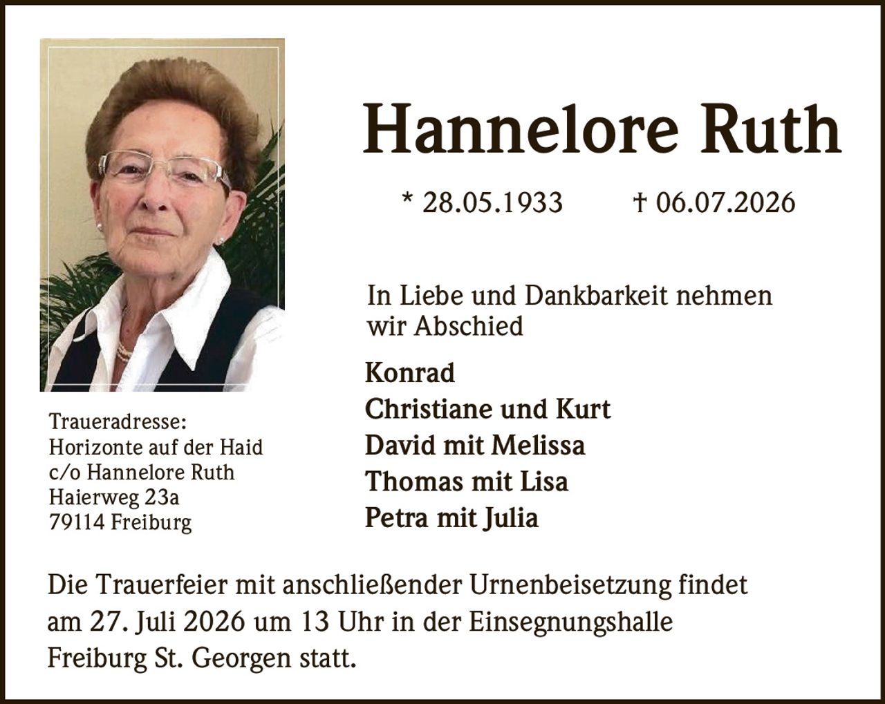 <p><strong>Hannelore Ruth</strong><br/>
* 28.05.1933 † 06.07.2026</p>

<p>In Liebe und Dankbarkeit nehmen wir Abschied</p>

<p><strong>Konrad</strong><br/>
<strong>Christiane und Kurt</strong><br/>
<strong>David mit Melissa</strong><br/>
<strong>Thomas mit Lisa</strong><br/>
<strong>Petra mit Julia</strong></p>

<p>Die Trauerfeier mit anschließender Urnenbeisetzung findet am 27. Juli 2026 um 13 Uhr in der Einsegnungshalle Freiburg St. Georgen statt.</p>

<p><strong>Traueradresse:</strong><br/>
Horizonte auf der Haid<br/>
c/o Hannelore Ruth<br/>
Haierweg 23a<br/>
79114 Freiburg</p>