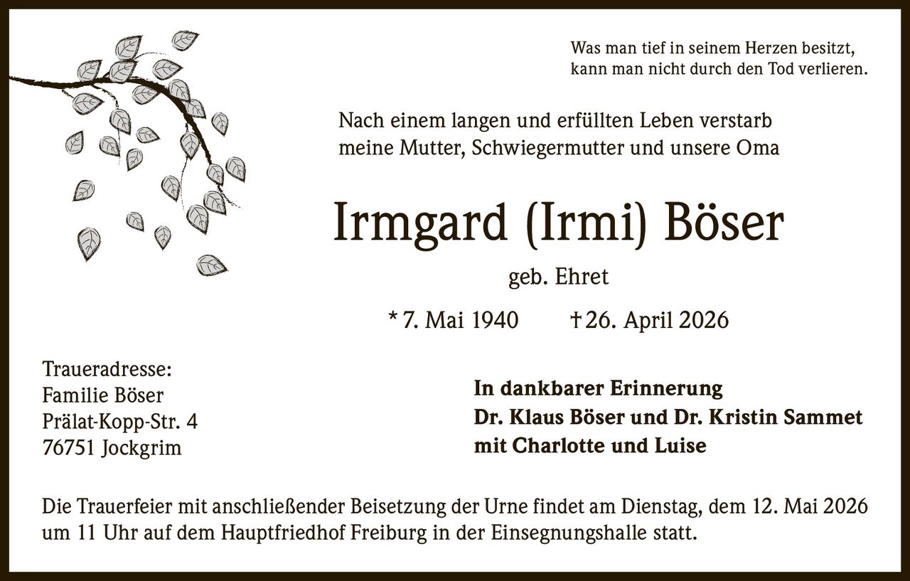 <p><i>Was man tief in seinem Herzen besitzt, kann man nicht durch den Tod verlieren.</i></p><p>Nach einem langen und erfüllten Leben verstarb meine Mutter, Schwiegermutter und unsere Oma</p><p><strong>Irmgard (Irmi) Böser geb. Ehret</strong></p><p>* 7. Mai 1940   † 26. April 2026</p><p><strong>In dankbarer Erinnerung</strong><br><strong>Dr. Klaus Böser und Dr. Kristin Sammet<br>mit Charlotte und Luise</strong></p><p>Die Trauerfeier mit anschließender Beisetzung der Urne findet am Dienstag, dem 12. Mai 2026 um 11 Uhr auf dem Hauptfriedhof Freiburg in der Einsegnungshalle statt.</p><p>Traueradresse:<br>Familie Böser<br>Prälat-Kopp-Str. 4<br>76751 Jockgrim</p>