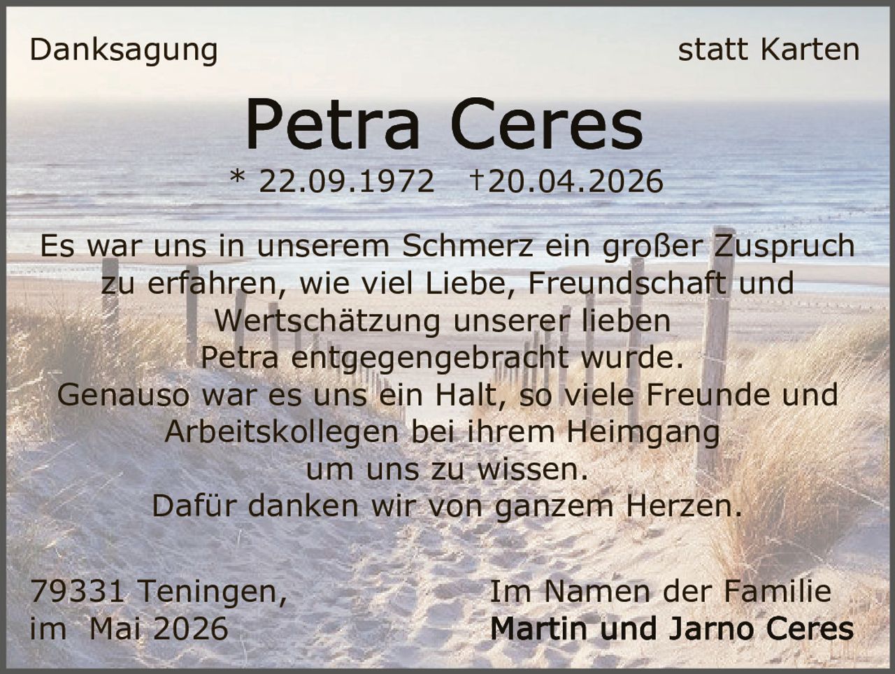 <p>Danksagung statt Karten</p><p><strong>Petra Ceres</strong><br>* 22.09.1972 †20.04.2026</p><p>Es war uns in unserem Schmerz ein großer Zuspruch<br>zu erfahren, wie viel Liebe, Freundschaft und<br>Wertschätzung unserer lieben<br>Petra entgegengebracht wurde.<br>Genauso war es uns ein Halt, so viele Freunde und<br>Arbeitskollegen bei ihrem Heimgang<br>um uns zu wissen.<br>Dafür danken wir von ganzem Herzen.</p><p>79331 Teningen, Im Namen der Familie<br>im Mai 2026 Martin und Jarno Ceres</p>