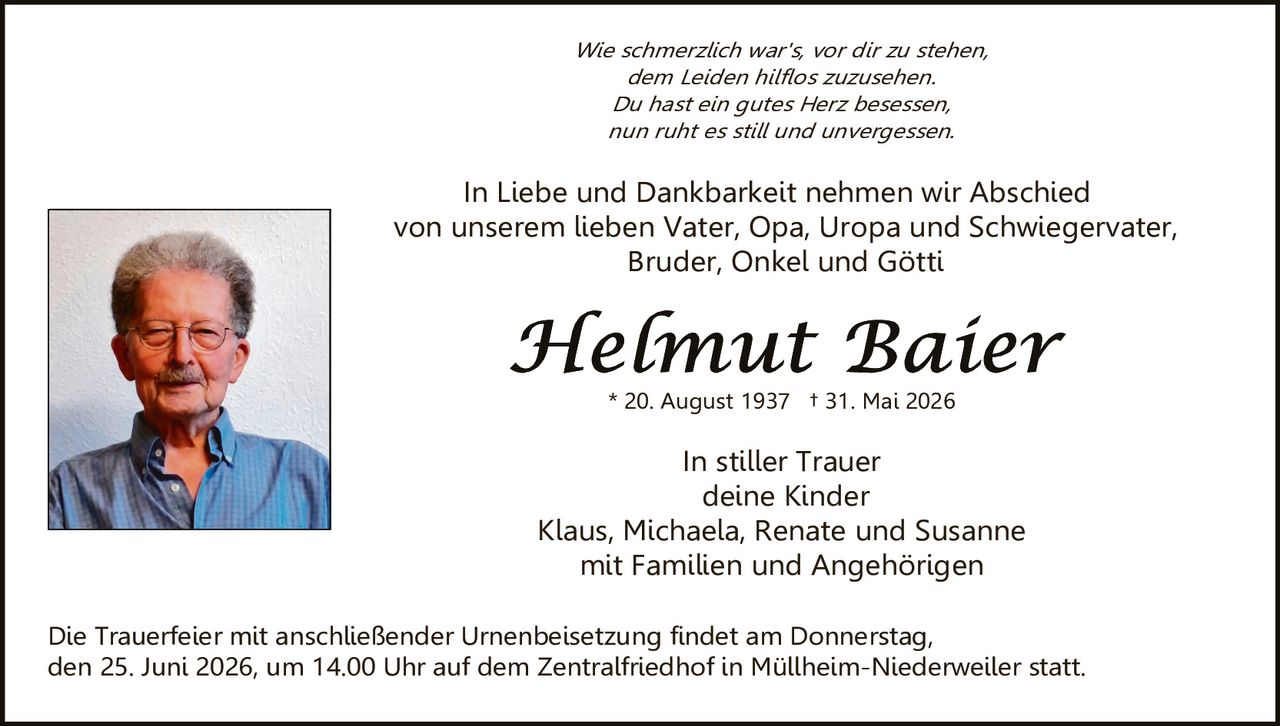 <p><i>Wie schmerzlich war's, vor dir zu stehen,<br>dem Leiden hilflos zuzusehen.<br>Du hast ein gutes Herz besessen,<br>nun ruht es still und unvergessen.</i></p><p>In Liebe und Dankbarkeit nehmen wir Abschied von unserem lieben Vater, Opa, Uropa und Schwiegervater, Bruder, Onkel und Götti</p><p><strong>Helmut Baier</strong><br>* 20. August 1937  † 31. Mai 2026</p><p>In stiller Trauer<br>deine Kinder<br>Klaus, Michaela, Renate und Susanne<br>mit Familien und Angehörigen</p><p>Die Trauerfeier mit anschließender Urnenbeisetzung findet am Donnerstag, den 25. Juni 2026, um 14.00 Uhr auf dem Zentralfriedhof in Müllheim-Niederweiler statt.</p>