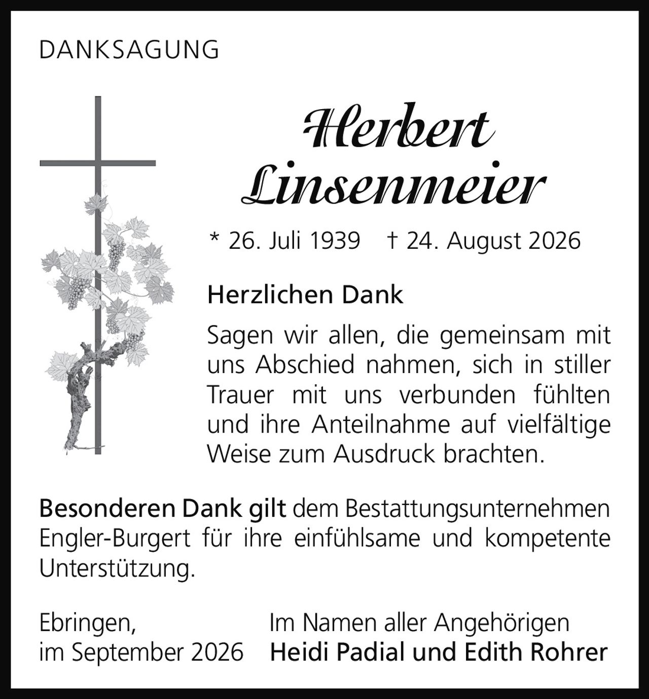 <p><strong>DANKSAGUNG</strong></p>
<p><strong>Herbert Linsenmeier</strong><br/>
* 26. Juli 1939 † 24. August 2026</p>
<p><strong>Herzlichen Dank</strong></p>
<p>Sagen wir allen, die gemeinsam mit uns Abschied nahmen, sich in stiller Trauer mit uns verbunden fühlten und ihre Anteilnahme auf vielfältige Weise zum Ausdruck brachten.</p>
<p><strong>Besonderen Dank gilt</strong> dem Bestattungsunternehmen Engler-Burgert für ihre einfühlsame und kompetente Unterstützung.</p>
<p>Ebringen,<br/>
im September 2026<br/>
<strong>Im Namen aller Angehörigen</strong><br/>
<strong>Heidi Padial und Edith Rohrer</strong></p>