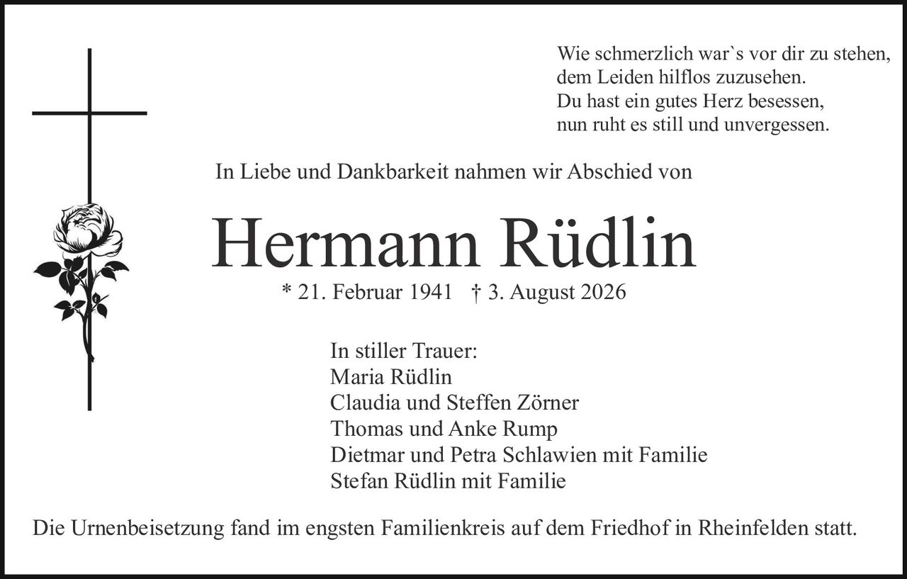 <p>In Liebe und Dankbarkeit nahmen wir Abschied von</p>

<p><strong>Hermann Rüdlin</strong><br>* 21. Februar 1941 † 3. August 2026</p>

<p>In stiller Trauer:<br>Maria Rüdlin<br>Claudia und Steffen Zörner<br>Thomas und Anke Rump<br>Dietmar und Petra Schlawien mit Familie<br>Stefan Rüdlin mit Familie</p>

<p>Wie schmerzlich war`s vor dir zu stehen,<br>dem Leiden hilflos zuzusehen.<br>Du hast ein gutes Herz besessen,<br>nun ruht es still und unvergessen.</p>

<p>Die Urnenbeisetzung fand im engsten Familienkreis auf dem Friedhof in Rheinfelden statt.</p>