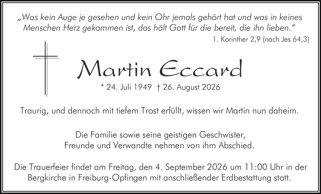 <p>„Was kein Auge je gesehen und kein Ohr jemals gehört hat und was in keines Menschen Herz gekommen ist, das hält Gott für die bereit, die ihn lieben."</p><p>1. Korinther 2,9 (nach Jes 64,3)</p><p>Martin Eccard<br/>* 24. Juli 1949 † 26. August 2026</p><p>Traurig, und dennoch mit tiefem Trost erfüllt, wissen wir Martin nun daheim.</p><p>Die Familie sowie seine geistigen Geschwister, Freunde und Verwandte nehmen von ihm Abschied.</p><p>Die Trauerfeier findet am Freitag, den 4. September 2026 um 11:00 Uhr in der Bergkirche in Freiburg-Opfingen mit anschließender Erdbestattung statt.</p>