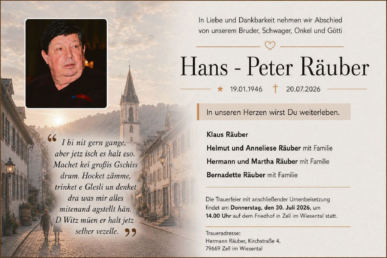 <p>In Liebe und Dankbarkeit nehmen wir Abschied von unserem Bruder, Schwager, Onkel und Götti</p>

<p><strong>Hans - Peter Räuber</strong></p>

<p>19.01.1946 † 20.07.2026</p>

<p>In unseren Herzen wirst Du weiterleben.</p>

<p><strong>Klaus Räuber</strong></p>

<p><strong>Helmut und Anneliese Räuber</strong> mit Familie</p>

<p><strong>Hermann und Martha Räuber</strong> mit Familie</p>

<p><strong>Bernadette Räuber</strong> mit Familie</p>

<p>Die Trauerfeier mit anschließender Urnenbeisetzung findet am <strong>Donnerstag, den 30. Juli 2026, um 14.00 Uhr</strong> auf dem Friedhof in Zell im Wiesental statt.</p>

<p>Traueradresse:<br>Hermann Räuber, Kirchstraße 4,<br>79669 Zell im Wiesental</p>

<p><i>I bi nit gern gange, aber jetz isch es halt eso. Machet kei großis Gschiss drum. Hocket zämme, trinket e Glesli un denket dra was mir alles mitenand agstellt hän. D Witz müen er halt jetz selber vezelle.</i></p>