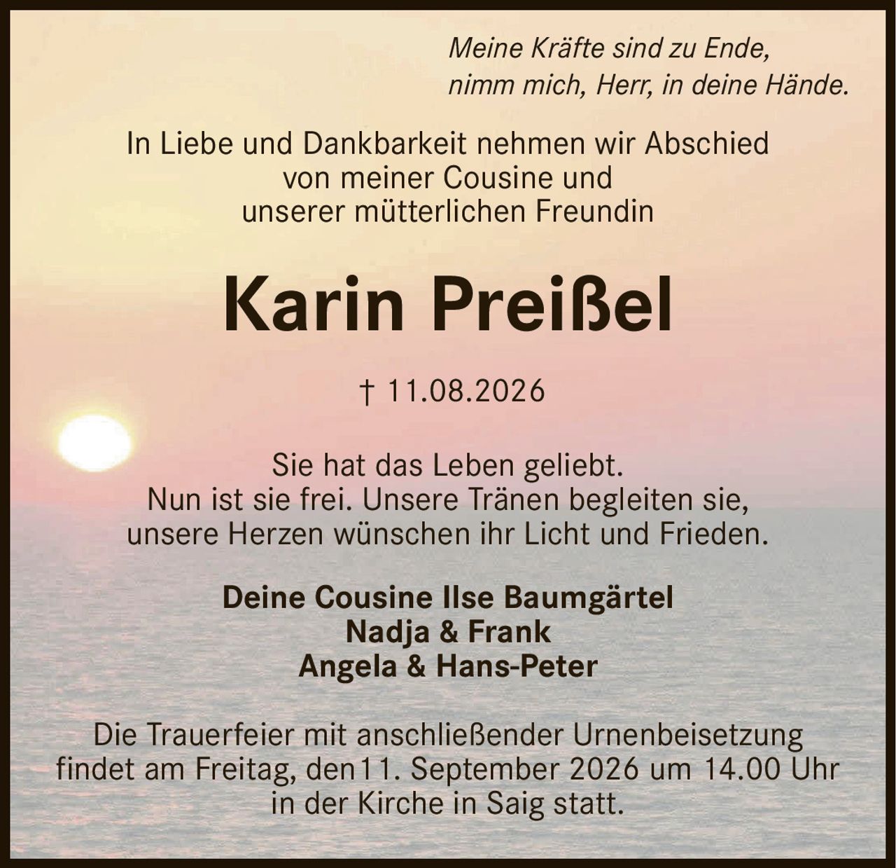 <p><i>Meine Kräfte sind zu Ende,<br>nimm mich, Herr, in deine Hände.</i></p><p>In Liebe und Dankbarkeit nehmen wir Abschied<br>von meiner Cousine und<br>unserer mütterlichen Freundin</p><p><strong>Karin Preißel</strong></p><p>† 11.08.2026</p><p>Sie hat das Leben geliebt.<br>Nun ist sie frei. Unsere Tränen begleiten sie,<br>unsere Herzen wünschen ihr Licht und Frieden.</p><p>Deine Cousine Ilse Baumgärtel<br>Nadja &amp; Frank<br>Angela &amp; Hans-Peter</p><p>Die Trauerfeier mit anschließender Urnenbeisetzung<br>findet am Freitag, den 11. September 2026 um 14.00 Uhr<br>in der Kirche in Saig statt.</p>