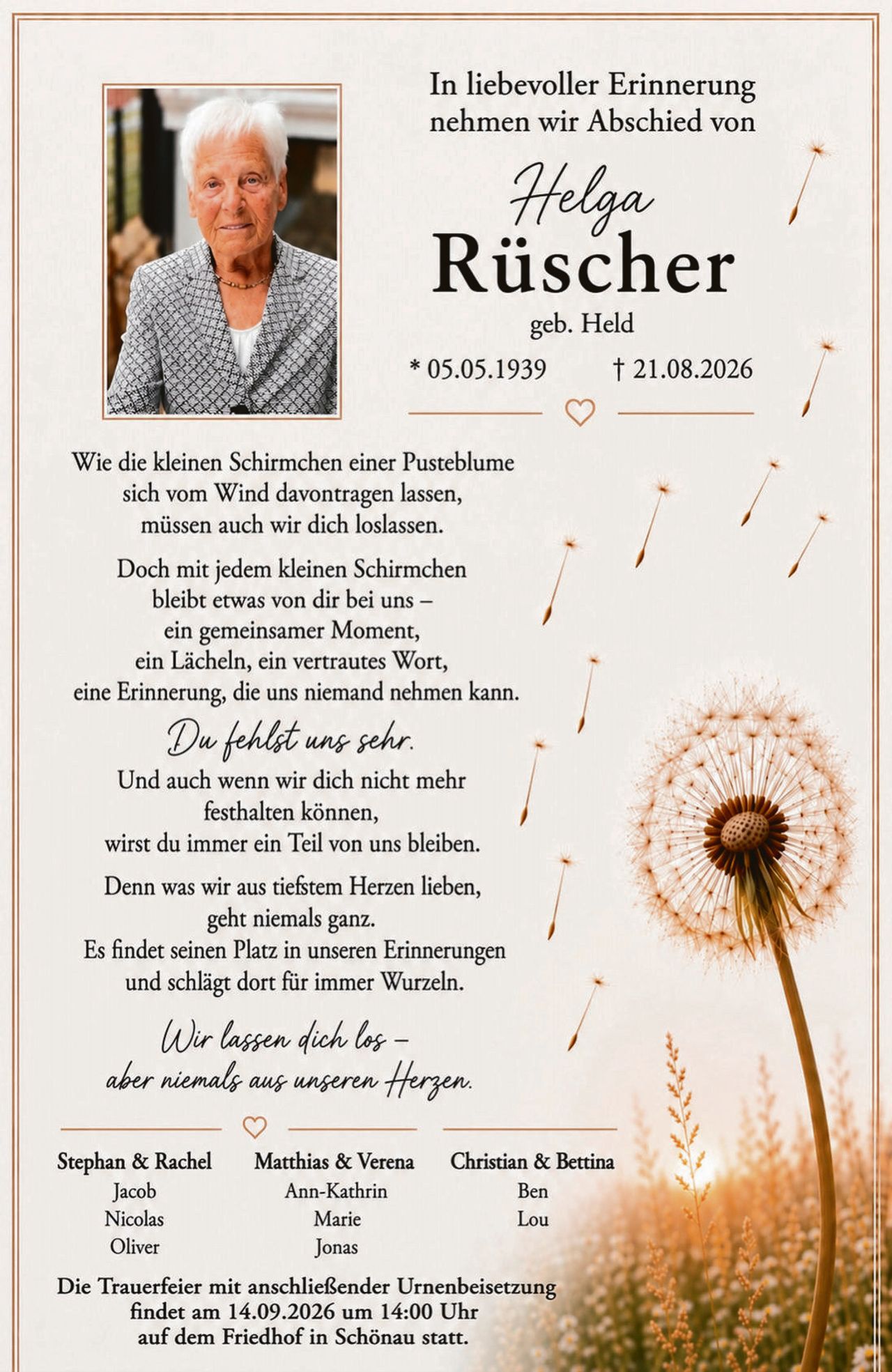 <p><strong>In liebevoller Erinnerung nehmen wir Abschied von</strong></p>

<p><strong>Helga<br>Rüscher</strong><br>geb. Held<br>* 05.05.1939 † 21.08.2026</p>

<p>Wie die kleinen Schirmchen einer Pusteblume<br>sich vom Wind davontragen lassen,<br>müssen auch wir dich loslassen.</p>

<p>Doch mit jedem kleinen Schirmchen<br>bleibt etwas von dir bei uns –<br>ein gemeinsamer Moment,<br>ein Lächeln, ein vertrautes Wort,<br>eine Erinnerung, die uns niemand nehmen kann.</p>

<p><i>Du fehlst uns sehr.</i><br>Und auch wenn wir dich nicht mehr<br>festhalten können,<br>wirst du immer ein Teil von uns bleiben.</p>

<p>Denn was wir aus tieftem Herzen lieben,<br>geht niemals ganz.<br>Es findet seinen Platz in unseren Erinnerungen<br>und schlägt dort für immer Wurzeln.</p>

<p><i>Wir lassen dich los –<br>aber niemals aus unserem Herzen.</i></p>

<p>Stephan & Rachel — Matthias & Verena — Christian & Bettina<br>Jacob — Ann-Kathrin — Ben<br>Nicolas — Marie — Lou<br>Oliver — Jonas</p>

<p>Die Trauerfeier mit anschließender Urnenbeisetzung findet am 14.09.2026 um 14:00 Uhr auf dem Friedhof in Schönau statt.</p>