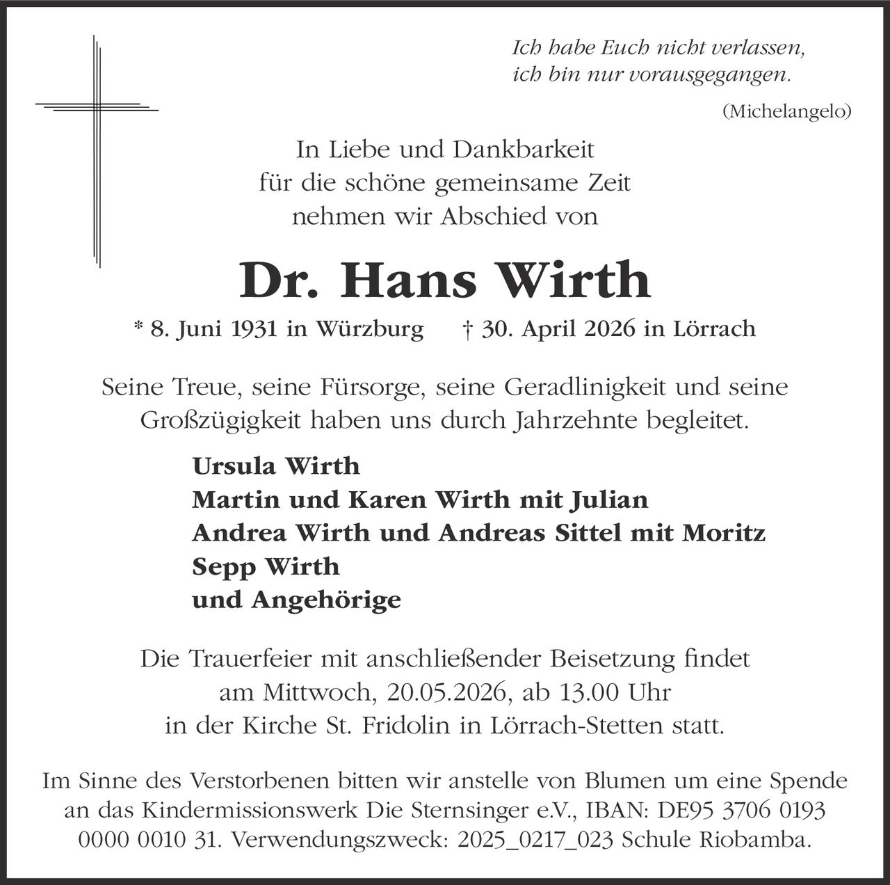 <p><i>Ich habe Euch nicht verlassen,<br>ich bin nur vorausgegangen.</i><br>(Michelangelo)</p><p>In Liebe und Dankbarkeit<br>für die schöne gemeinsame Zeit<br>nehmen wir Abschied von</p><p><strong>Dr. Hans Wirth</strong> * 8. Juni 1931 in Würzburg † 30. April 2026 in Lörrach</p><p>Seine Treue, seine Fürsorge, seine Geradlinigkeit und seine Großzügigkeit haben uns durch Jahrzehnte begleitet.</p><p><strong>Ursula Wirth</strong><br><strong>Martin und Karen Wirth mit Julian</strong><br><strong>Andrea Wirth und Andreas Sittel mit Moritz</strong><br><strong>Sepp Wirth</strong><br><strong>und Angehörige</strong></p><p>Die Trauerfeier mit anschließender Beisetzung findet<br>am Mittwoch, 20.05.2026, ab 13.00 Uhr<br>in der Kirche St. Fridolin in Lörrach-Stetten statt.</p><p>Im Sinne des Verstorbenen bitten wir anstelle von Blumen um eine Spende<br>an das Kindermissionswerk Die Sternsinger e.V., IBAN: DE95 3706 0193<br>0000 0010 31. Verwendungszweck: 2025_0217_023 Schule Riobamba.</p>