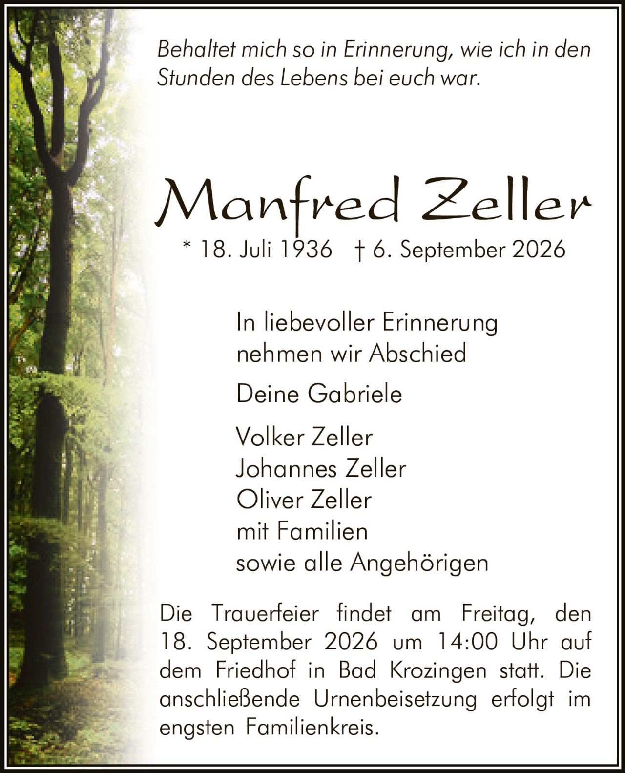 <p><i>Behaltet mich so in Erinnerung, wie ich in den Stunden des Lebens bei euch war.</i></p>

<p>In liebevoller Erinnerung nehmen wir Abschied</p>

<p>Deine Gabriele<br>Volker Zeller<br>Johannes Zeller<br>Oliver Zeller<br>mit Familien<br>sowie alle Angehörigen</p>

<p>* 18. Juli 1936 † 6. September 2026</p>

<p>Die Trauerfeier findet am Freitag, den 18. September 2026 um 14:00 Uhr auf dem Friedhof in Bad Krozingen statt. Die anschließende Urnenbeisetzung erfolgt im engsten Familienkreis.</p>