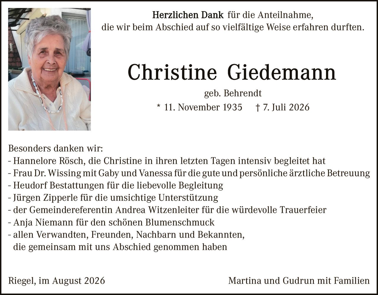 <p><strong>Herzlichen Dank für die Anteilnahme,<br/>die wir beim Abschied auf so vielfältige Weise erfahren durften.</strong></p>

<p><strong>Christine Giedemann</strong><br/>geb. Behrendt<br/>* 11. November 1935 † 7. Juli 2026</p>

<p><strong>Besonders danken wir:</strong><br/>
- Hannelore Rösch, die Christine in ihren letzten Tagen intensiv begleitet hat<br/>
- Frau Dr. Wissing mit Gaby und Vanessa für die gute und persönliche ärztliche Betreuung<br/>
- Heudorf Bestattungen für die liebevolle Begleitung<br/>
- Jürgen Zipperle für die umsichtige Unterstützung<br/>
- der Gemeindereferentin Andrea Witzenleiter für die würdevolle Trauerfeier<br/>
- Anja Niemann für den schönen Blumenschmuck<br/>
- allen Verwandten, Freunden, Nachbarn und Bekannten,<br/>
die gemeinsam mit uns Abschied genommen haben</p>

<p>Riegel, im August 2026<br/>Martina und Gudrun mit Familien</p>