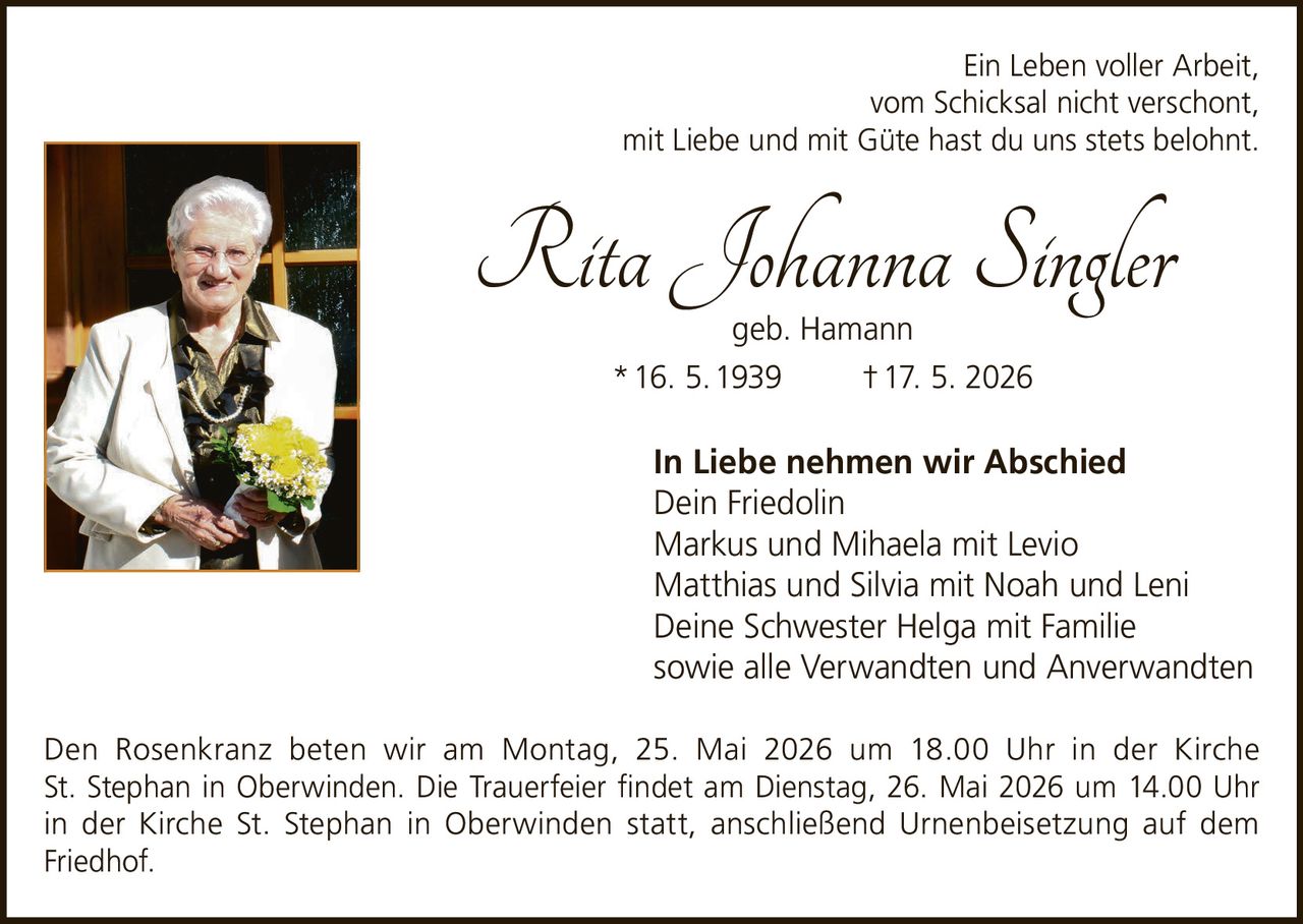 <p>Ein Leben voller Arbeit, <br>vom Schicksal nicht verschont, <br>mit Liebe und mit Güte hast du uns stets belohnt.</p><p><strong>Rita Johanna Singler</strong><br>geb. Hamann <br>* 16. 5. 1939 † 17. 5. 2026</p><p><strong>In Liebe nehmen wir Abschied</strong><br>Dein Friedolin <br>Markus und Mihaela mit Levio <br>Matthias und Silvia mit Noah und Leni <br>Deine Schwester Helga mit Familie <br>sowie alle Verwandten und Anverwandten</p><p>Den Rosenkranz beten wir am Montag, 25. Mai 2026 um 18.00 Uhr in der Kirche <br>St. Stephan in Oberwinden. Die Trauerfeier findet am Dienstag, 26. Mai 2026 um 14.00 Uhr <br>in der Kirche St. Stephan in Oberwinden statt, anschließend Urnenbeisetzung auf dem <br>Friedhof.</p>