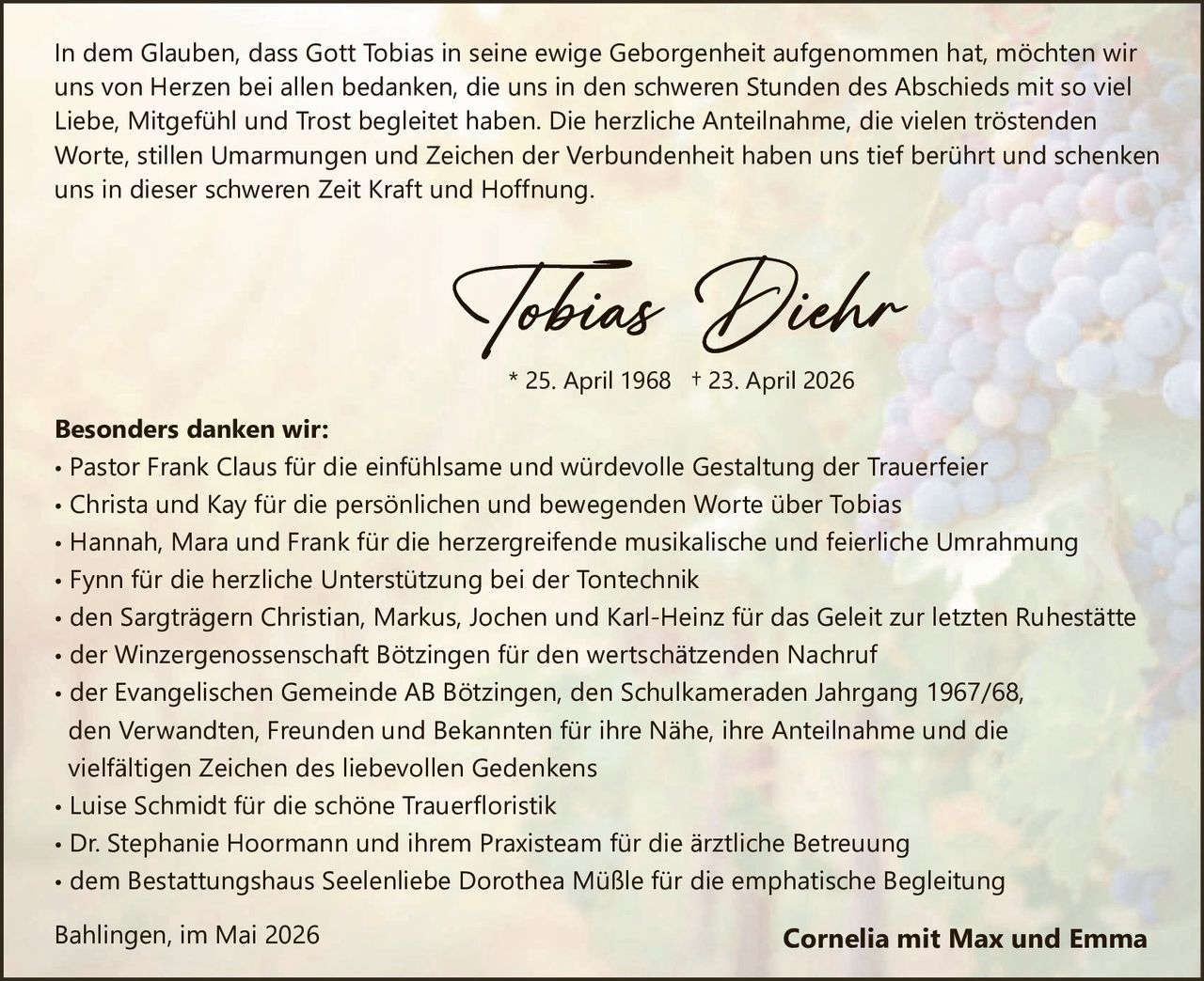 <p>In dem Glauben, dass Gott Tobias in seine ewige Geborgenheit aufgenommen hat, möchten wir uns von Herzen bei allen bedanken, die uns in den schweren Stunden des Abschieds mit so viel Liebe, Mitgefühl und Trost begleitet haben. Die herzliche Anteilnahme, die vielen tröstenden Worte, stillen Umarmungen und Zeichen der Verbundenheit haben uns tief berührt und schenken uns in dieser schweren Zeit Kraft und Hoffnung.</p><p><strong>Tobias Diehr</strong><br>* 25. April 1968 † 23. April 2026</p><p><strong>Besonders danken wir:</strong><br>• Pastor Frank Claus für die einfühlsame und würdevolle Gestaltung der Trauerfeier<br>• Christa und Kay für die persönlichen und bewegenden Worte über Tobias<br>• Hannah, Mara und Frank für die herzergreifende musikalische und feierliche Umrahmung<br>• Fynn für die herzliche Unterstützung bei der Tontechnik<br>• den Sargträgern Christian, Markus, Jochen und Karl-Heinz für das Geleit zur letzten Ruhestätte<br>• der Winzergenossenschaft Bötzingen für den wertschätzenden Nachruf<br>• der Evangelischen Gemeinde AB Bötzingen, den Schulkameraden Jahrgang 1967/68, den Verwandten, Freunden und Bekannten für ihre Nähe, ihre Anteilnahme und die vielfältigen Zeichen des liebevollen Gedenkens<br>• Luise Schmidt für die schöne Trauerfloristik<br>• Dr. Stephanie Hoormann und ihrem Praxisteam für die ärztliche Betreuung<br>• dem Bestattungshaus Seelenliebe Dorothea Müßle für die emphatische Begleitung</p><p>Bahlingen, im Mai 2026 <strong>Cornelia mit Max und Emma</strong></p>
