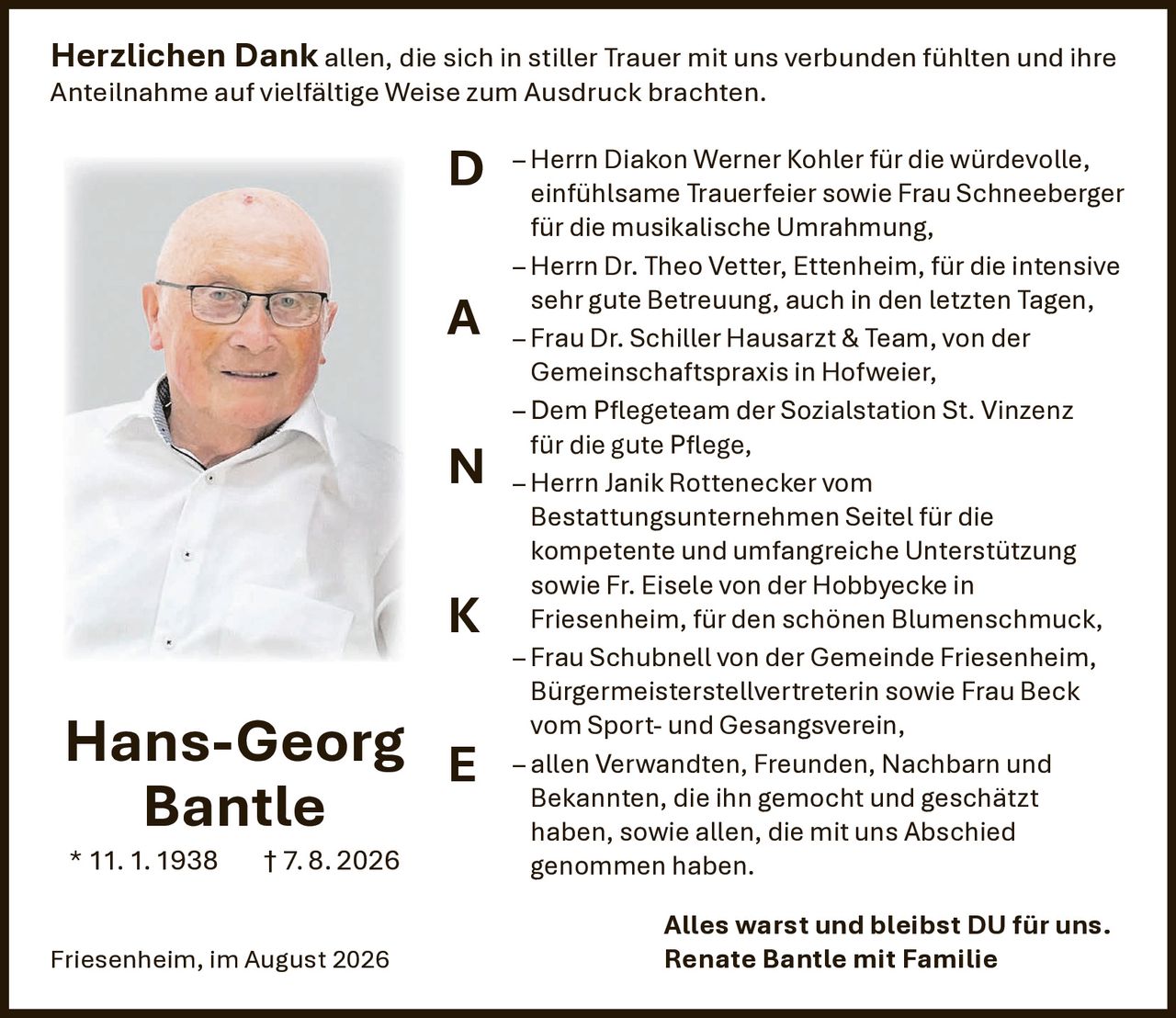 <p><strong>Herzlichen Dank</strong> allen, die sich in stiller Trauer mit uns verbunden fühlten und ihre Anteilnahme auf vielfältige Weise zum Ausdruck brachten.</p>

<p>– Herrn Diakon Werner Kohler für die würdevolle, einfühlsame Trauerfeier sowie Frau Schneeberger für die musikalische Umrahmung,</p>

<p>– Herrn Dr. Theo Vetter, Ettenheim, für die intensive sehr gute Betreuung, auch in den letzten Tagen,</p>

<p>– Frau Dr. Schiller Hausarzt & Team, von der Gemeinschaftspraxis in Hofweier,</p>

<p>– Dem Pflegeteam der Sozialstation St. Vinzenz für die gute Pflege,</p>

<p>– Herrn Janik Rottenecker vom Bestattungsunternehmen Seitel für die kompetente und umfangreiche Unterstützung sowie Fr. Eisele von der Hobbyecke in Friesenheim, für den schönen Blumenschmuck,</p>

<p>– Frau Schubnell von der Gemeinde Friesenheim, Bürgermeisterstellvertreterin sowie Frau Beck vom Sport- und Gesangsverein,</p>

<p>– allen Verwandten, Freunden, Nachbarn und Bekannten, die ihn gemocht und geschätzt haben, sowie allen, die mit uns Abschied genommen haben.</p>

<p><strong>Alles warst und bleibst DU für uns.</strong><br>Renate Bantle mit Familie</p>

<p><strong>Hans-Georg Bantle</strong> * 11.1.1938 † 7.8.2026</p>

<p>Friesenheim, im August 2026</p>