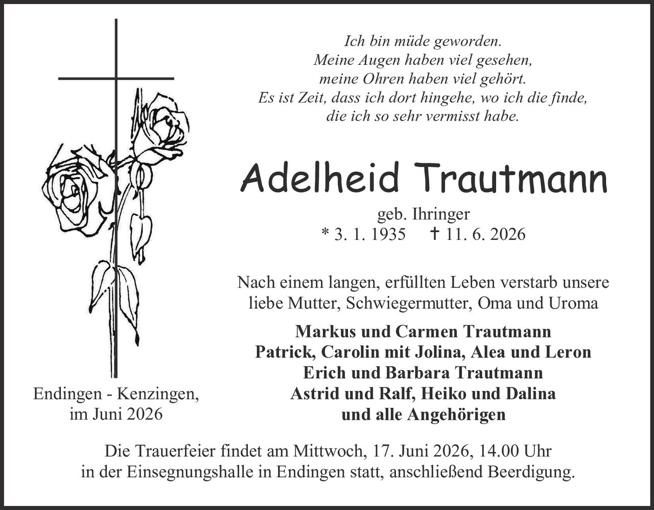 <p><i>Ich bin müde geworden.</i></p>
<p><i>Meine Augen haben viel gesehen,</i></p>
<p><i>meine Ohren haben viel gehört.</i></p>
<p><i>Es ist Zeit, dass ich dort hingehe, wo ich die finde,</i></p>
<p><i>die ich so sehr vermisst habe.</i></p>

<p><strong>Adelheid Trautmann</strong></p>
<p>geb. Ihringer</p>
<p>* 3. 1. 1935    † 11. 6. 2026</p>

<p>Nach einem langen, erfüllten Leben verstarb unsere<br/>
liebe Mutter, Schwiegermutter, Oma und Uroma</p>

<p><strong>Markus und Carmen Trautmann</strong><br/>
<strong>Patrick, Carolin mit Jolina, Alea und Leron</strong><br/>
<strong>Erich und Barbara Trautmann</strong><br/>
<strong>Astrid und Ralf, Heiko und Dalina</strong><br/>
<strong>und alle Angehörigen</strong></p>

<p>Endingen - Kenzingen,<br/>
im Juni 2026</p>

<p>Die Trauerfeier findet am Mittwoch, 17. Juni 2026, 14.00 Uhr<br/>
in der Einsegnungshalle in Endingen statt, anschließend Beerdigung.</p>