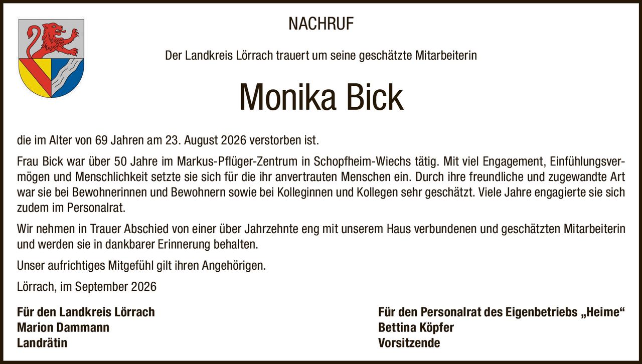 <p><strong>NACHRUF</strong></p>
<p>Der Landkreis Lörrach trauert um seine geschätzte Mitarbeiterin</p>
<p><strong>Monika Bick</strong></p>
<p>die im Alter von 69 Jahren am 23. August 2026 verstorben ist.</p>
<p>Frau Bick war über 50 Jahre im Markus-Pflüger-Zentrum in Schopfheim-Wiechs tätig. Mit viel Engagement, Einfühlungsvermögen und Menschlichkeit setzte sie sich für die ihr anvertrauten Menschen ein. Durch ihre freundliche und zugewandte Art war sie bei Bewohnerinnen und Bewohnern sowie bei Kolleginnen und Kollegen sehr geschätzt. Viele Jahre engagierte sie sich zudem im Personalrat.</p>
<p>Wir nehmen in Trauer Abschied von einer über Jahrzehnte eng mit unserem Haus verbundenen und geschätzten Mitarbeiterin und werden sie in dankbarer Erinnerung behalten.</p>
<p>Unser aufrichtiges Mitgefühl gilt ihren Angehörigen.</p>
<p>Lörrach, im September 2026</p>
<p><strong>Für den Landkreis Lörrach</strong><br/>Marion Dammann<br/>Landrätin</p>
<p><strong>Für den Personalrat des Eigenbetriebs „Heime"</strong><br/>Bettina Köpfer<br/>Vorsitzende</p>