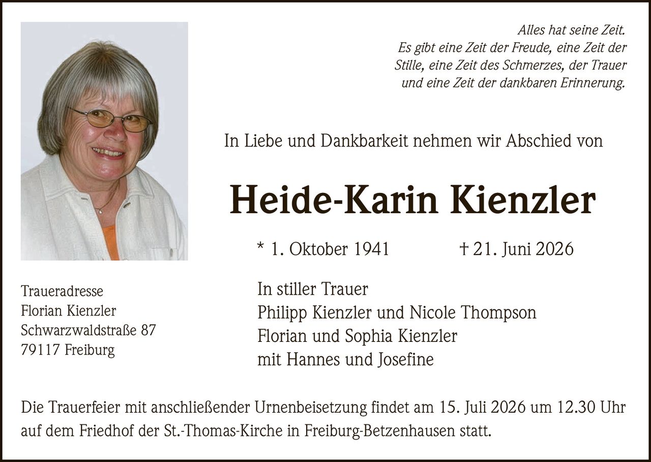 <p><i>Alles hat seine Zeit.<br/>Es gibt eine Zeit der Freude, eine Zeit der Stille, eine Zeit des Schmerzes, der Trauer und eine Zeit der dankbaren Erinnerung.</i></p><p>In Liebe und Dankbarkeit nehmen wir Abschied von</p><p><strong>Heide-Karin Kienzler</strong></p><p>* 1. Oktober 1941 † 21. Juni 2026</p><p>In stiller Trauer<br/>Philipp Kienzler und Nicole Thompson<br/>Florian und Sophia Kienzler<br/>mit Hannes und Josefine</p><p><strong>Traueradresse</strong><br/>Florian Kienzler<br/>Schwarzwaldstraße 87<br/>79117 Freiburg</p><p>Die Trauerfeier mit anschließender Urnenbeisetzung findet am 15. Juli 2026 um 12.30 Uhr auf dem Friedhof der St.-Thomas-Kirche in Freiburg-Betzenhausen statt.</p>