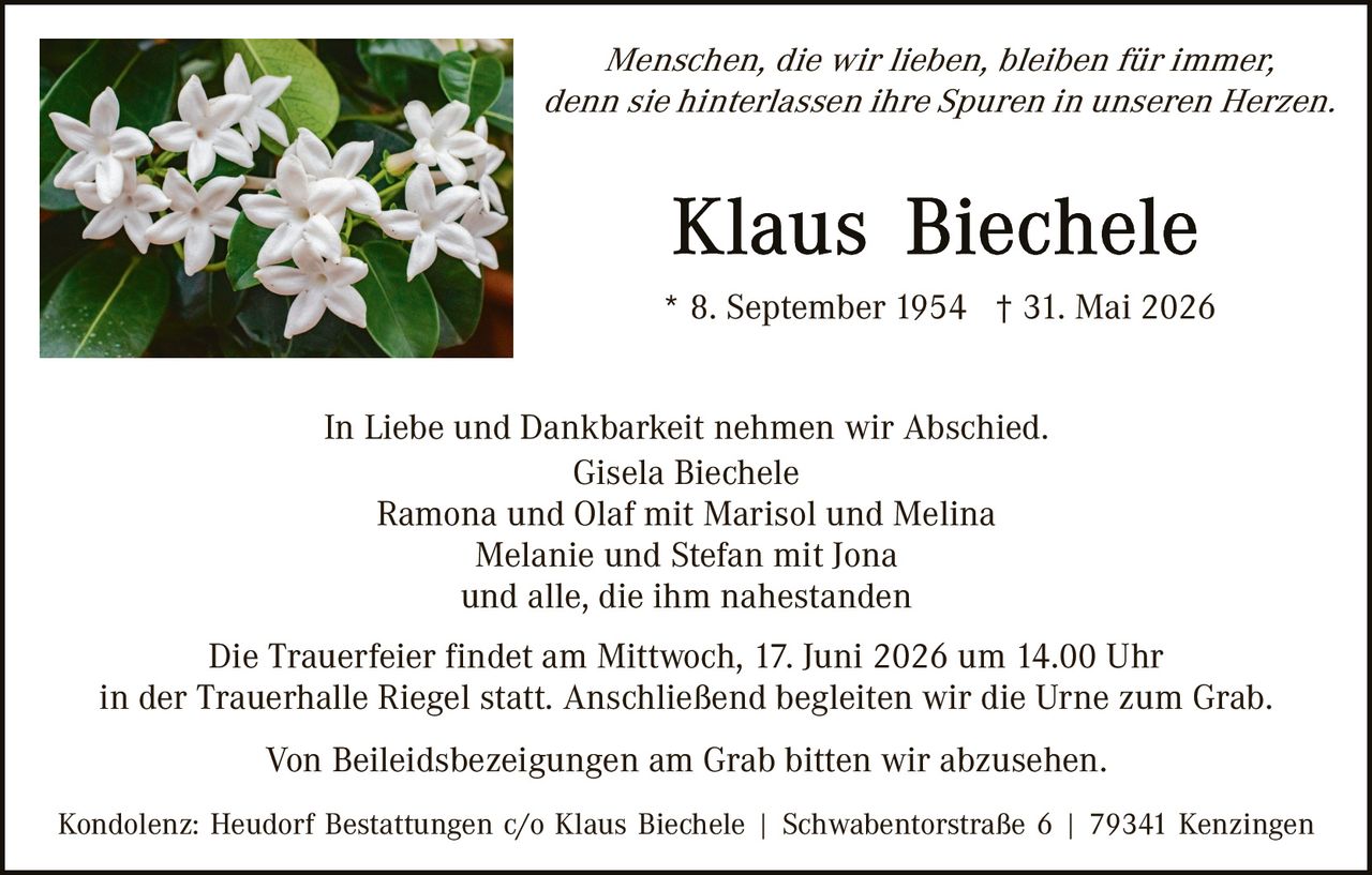 <p><i>Menschen, die wir lieben, bleiben für immer, denn sie hinterlassen ihre Spuren in unseren Herzen.</i></p>

<p><strong>Klaus Biechele</strong><br>
* 8. September 1954 † 31. Mai 2026</p>

<p>In Liebe und Dankbarkeit nehmen wir Abschied.<br>
Gisela Biechele<br>
Ramona und Olaf mit Marisol und Melina<br>
Melanie und Stefan mit Jona<br>
und alle, die ihm nahestanden</p>

<p>Die Trauerfeier findet am Mittwoch, 17. Juni 2026 um 14.00 Uhr in der Trauerhalle Riegel statt. Anschließend begleiten wir die Urne zum Grab.</p>

<p>Von Beileidesbezeigungen am Grab bitten wir abzusehen.</p>

<p>Kondolenz: Heudorf Bestattungen c/o Klaus Biechele | Schwabentorstraße 6 | 79341 Kenzingen</p>