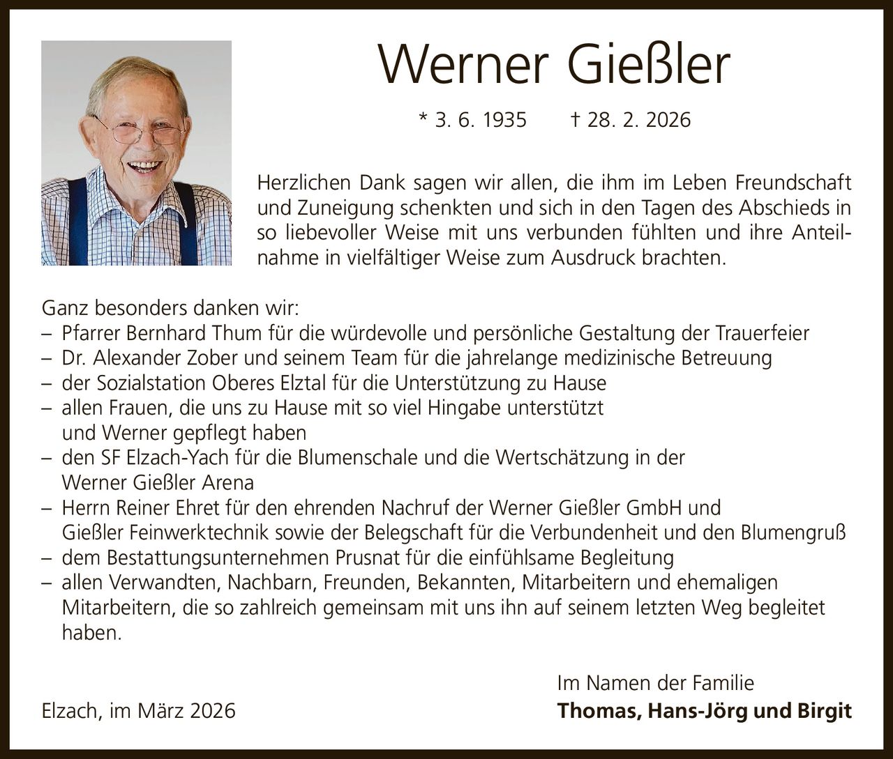 Werner Gießler
* 3. 6. 1935   † 28. 2. 2026
Herzlichen Dank sagen wir allen, die ihm im Leben Freundschaft
und Zuneigung schenkten und sich in den Tagen des Abschieds in
so liebevoller Weise mit uns verbunden fühlten und ihre Anteilnahme in vielfältiger Weise zum Ausdruck brachten.
Ganz besonders danken wir:
– Pfarrer Bernhard Thum für die würdevolle und persönliche Gestaltung der Trauerfeier
– Dr. Alexander Zober und seinem Team für die jahrelange medizinische Betreuung
– der Sozialstation Oberes Elztal für die Unterstützung zu Hause
– allen Frauen, die uns zu Hause mit so viel Hingabe unterstützt
und Werner gepflegt haben
– den SF Elzach-Yach für die Blumenschale und die Wertschätzung in der
Werner Gießler Arena
– Herrn Reiner Ehret für den ehrenden Nachruf der Werner Gießler GmbH und
Gießler Feinwerktechnik sowie der Belegschaft für die Verbundenheit und den Blumengruß
– dem Bestattungsunternehmen Prusnat für die einfühlsame Begleitung
– allen Verwandten, Nachbarn, Freunden, Bekannten, Mitarbeitern und ehemaligen
Mitarbeitern, die so zahlreich gemeinsam mit uns ihn auf seinem letzten Weg begleitet
haben.

Elzach, im März 2026

Im Namen der Familie
Thomas, Hans-Jörg und Birgit