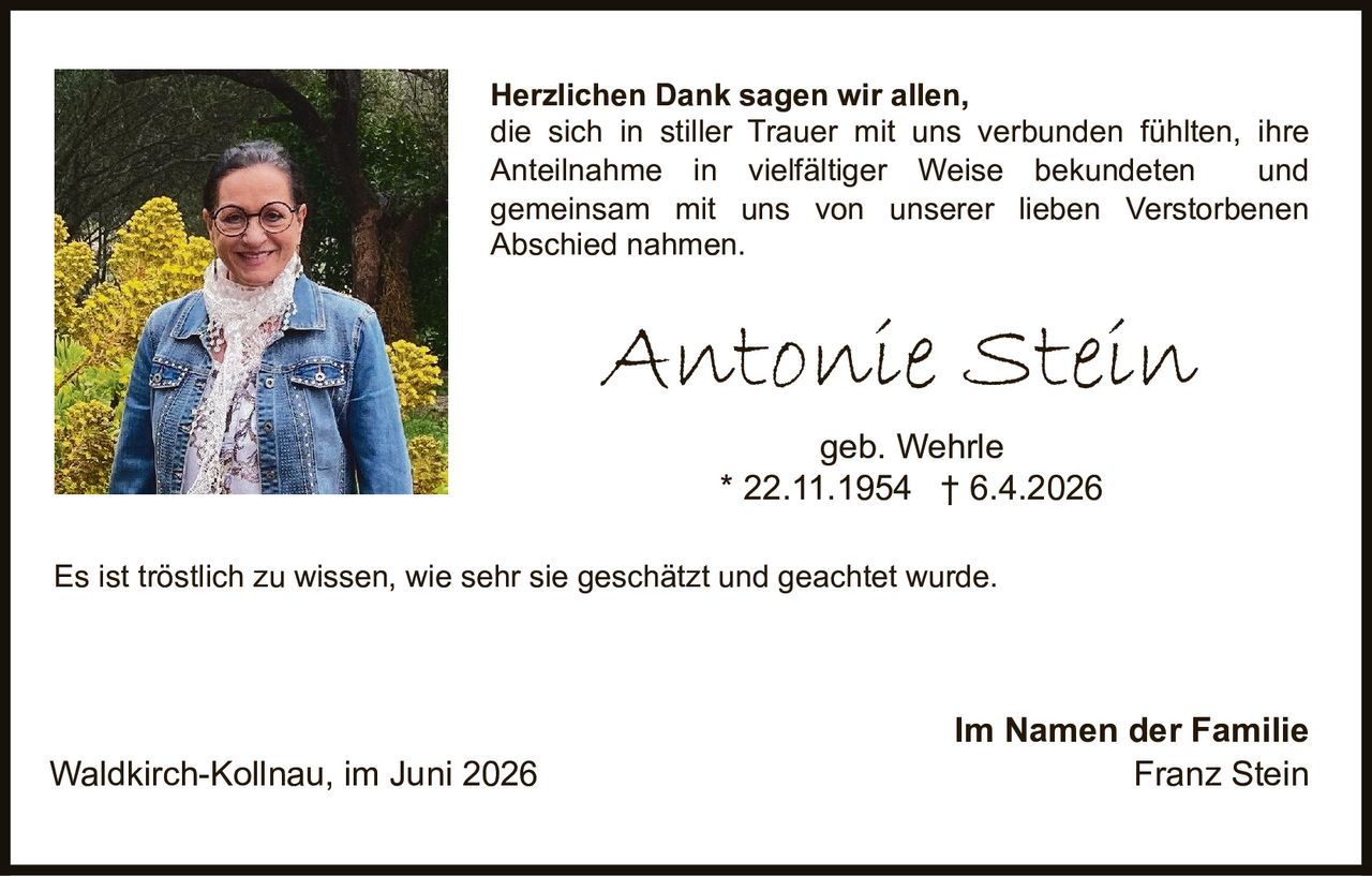 <p><strong>Herzlichen Dank sagen wir allen,</strong> die sich in stiller Trauer mit uns verbunden fühlten, ihre Anteilnahme in vielfältiger Weise bekundeten und gemeinsam mit uns von unserer lieben Verstorbenen Abschied nahmen.</p>

<p><strong>Antonie Stein</strong><br>geb. Wehrle<br>* 22.11.1954 † 6.4.2026</p>

<p>Es ist tröstlich zu wissen, wie sehr sie geschätzt und geachtet wurde.</p>

<p>Im Namen der Familie<br>Waldkirch-Kollnau, im Juni 2026<br>Franz Stein</p>