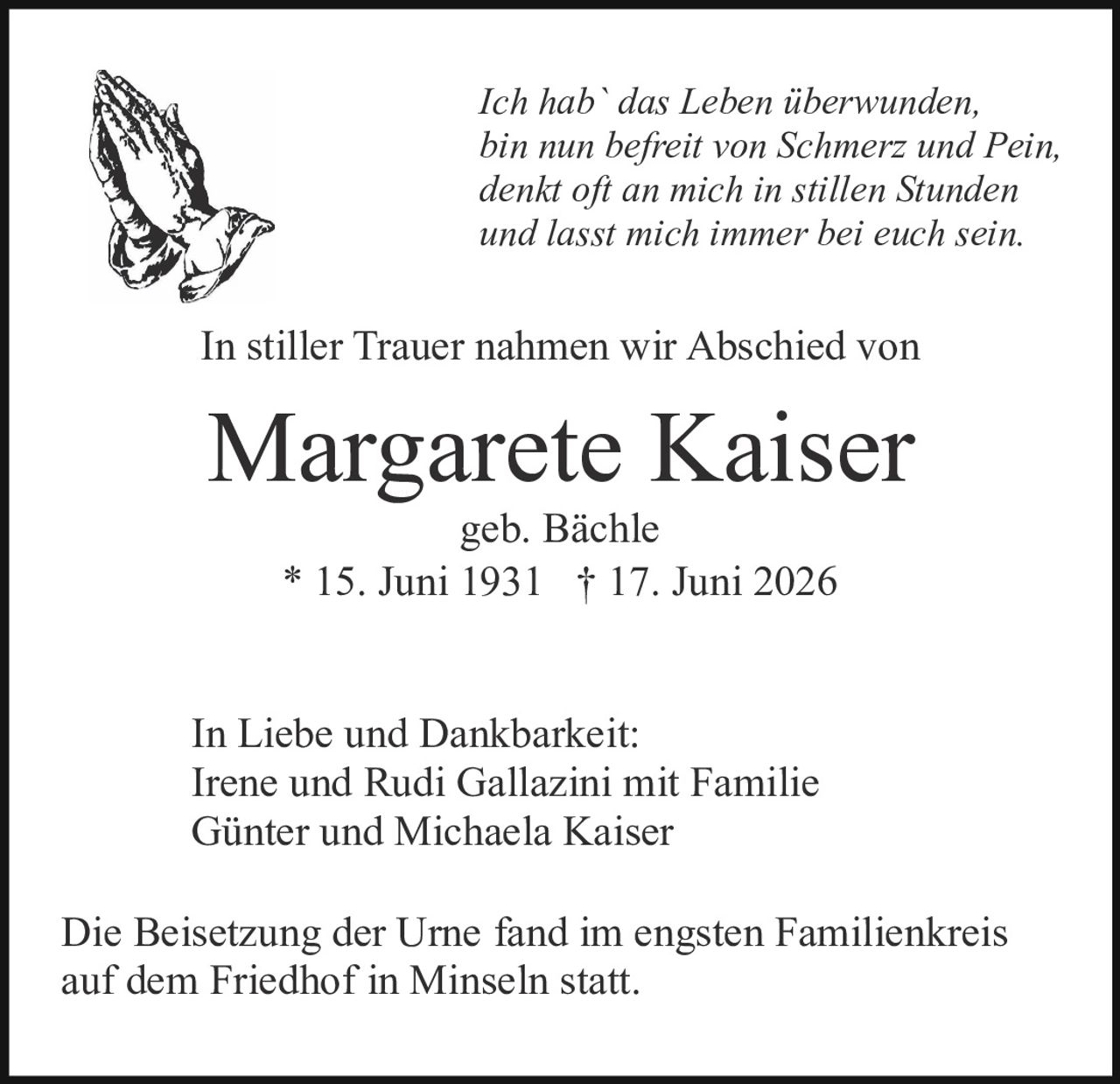 <p><i>Ich hab` das Leben überwunden,<br>bin nun befreit von Schmerz und Pein,<br>denkt oft an mich in stillen Stunden<br>und lasst mich immer bei euch sein.</i></p><p>In stiller Trauer nahmen wir Abschied von</p><p><strong>Margarete Kaiser</strong><br>geb. Bächle<br>* 15. Juni 1931 † 17. Juni 2026</p><p>In Liebe und Dankbarkeit:<br>Irene und Rudi Gallazini mit Familie<br>Günter und Michaela Kaiser</p><p>Die Beisetzung der Urne fand im engsten Familienkreis auf dem Friedhof in Minseln statt.</p>