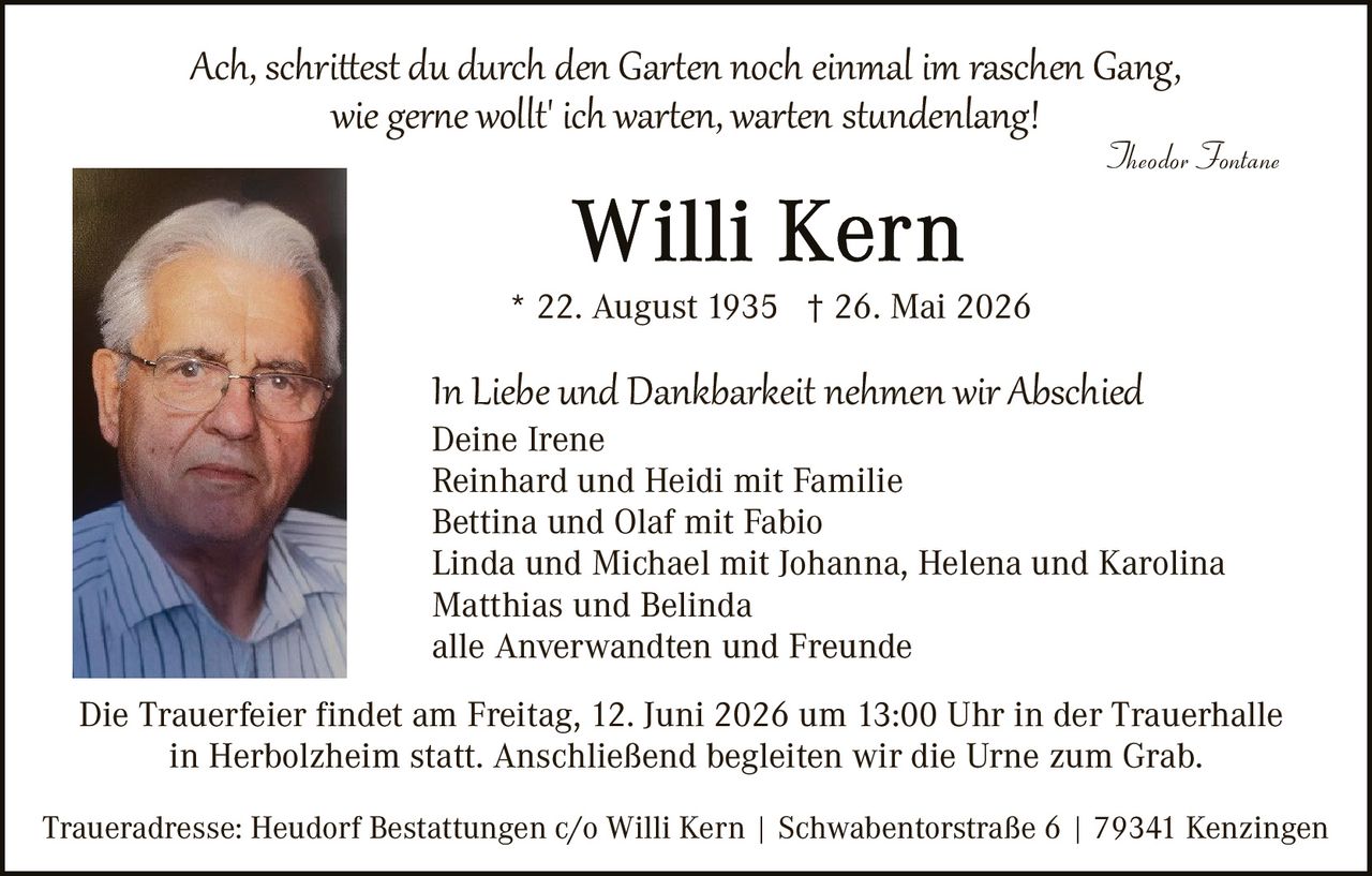 <p><i>Ach, schrittest du durch den Garten noch einmal im raschen Gang,<br/>wie gerne wollt' ich warten, warten stundenlang!</i></p><p style="text-align: right;"><i>Theodor Fontane</i></p><p><strong>Willi Kern</strong></p><p>* 22. August 1935 † 26. Mai 2026</p><p>In Liebe und Dankbarkeit nehmen wir Abschied<br/>Deine Irene<br/>Reinhard und Heidi mit Familie<br/>Bettina und Olaf mit Fabio<br/>Linda und Michael mit Johanna, Helena und Karolina<br/>Matthias und Belinda<br/>alle Anverwandten und Freunde</p><p>Die Trauerfeier findet am Freitag, 12. Juni 2026 um 13:00 Uhr in der Trauerhalle in Herbolzheim statt. Anschließend begleiten wir die Urne zum Grab.</p><p>Traueradresse: Heudorf Bestattungen c/o Willi Kern | Schwabentoraße 6 | 79341 Kenzingen</p>
