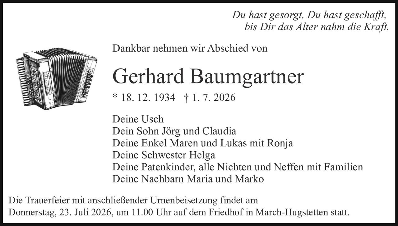 <p><i>Du hast gesorgt, Du hast geschafft, bis Dir das Alter nahm die Kraft.</i></p>

<p>Dankbar nehmen wir Abschied von</p>

<p><strong>Gerhard Baumgartner</strong><br>* 18. 12. 1934 † 1. 7. 2026</p>

<p>Deine Usch<br>Dein Sohn Jörg und Claudia<br>Deine Enkel Maren und Lukas mit Ronja<br>Deine Schwester Helga<br>Deine Patenkinder, alle Nichten und Neffen mit Familien<br>Deine Nachbarn Maria und Marko</p>

<p>Die Trauerfeier mit anschließender Urnenbeisetzung findet am Donnerstag, 23. Juli 2026, um 11.00 Uhr auf dem Friedhof in March-Hugstetten statt.</p>