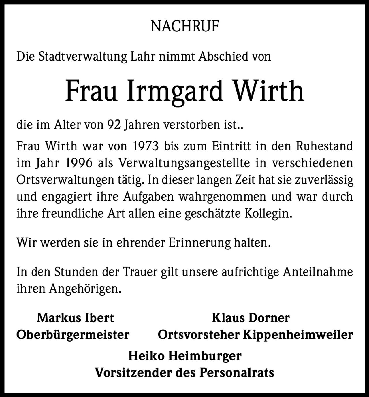 <p><strong>NACHRUF</strong></p>
<p>Die Stadtverwaltung Lahr nimmt Abschied von</p>
<p><strong>Frau Irmgard Wirth</strong></p>
<p>die im Alter von 92 Jahren verstorben ist..</p>
<p>Frau Wirth war von 1973 bis zum Eintritt in den Ruhestand im Jahr 1996 als Verwaltungsangestellte in verschiedenen Ortsverwaltungen tätig. In dieser langen Zeit hat sie zuverlässig und engagiert ihre Aufgaben wahrgenommen und war durch ihre freundliche Art allen eine geschätzte Kollegin.</p>
<p>Wir werden sie in ehrender Erinnerung halten.</p>
<p>In den Stunden der Trauer gilt unsere aufrichtige Anteilnahme ihren Angehörigen.</p>
<p><strong>Markus Ibert</strong><br/>Oberbürgermeister</p>
<p><strong>Klaus Dorner</strong><br/>Ortsvorsteher Kippenheimweiler</p>
<p><strong>Heiko Heimburger</strong><br/>Vorsitzender des Personalrats</p>